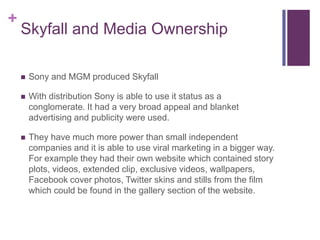 +
Skyfall and Media Ownership
 Sony and MGM produced Skyfall
 With distribution Sony is able to use it status as a
conglomerate. It had a very broad appeal and blanket
advertising and publicity were used.
 They have much more power than small independent
companies and it is able to use viral marketing in a bigger way.
For example they had their own website which contained story
plots, videos, extended clip, exclusive videos, wallpapers,
Facebook cover photos, Twitter skins and stills from the film
which could be found in the gallery section of the website.
 