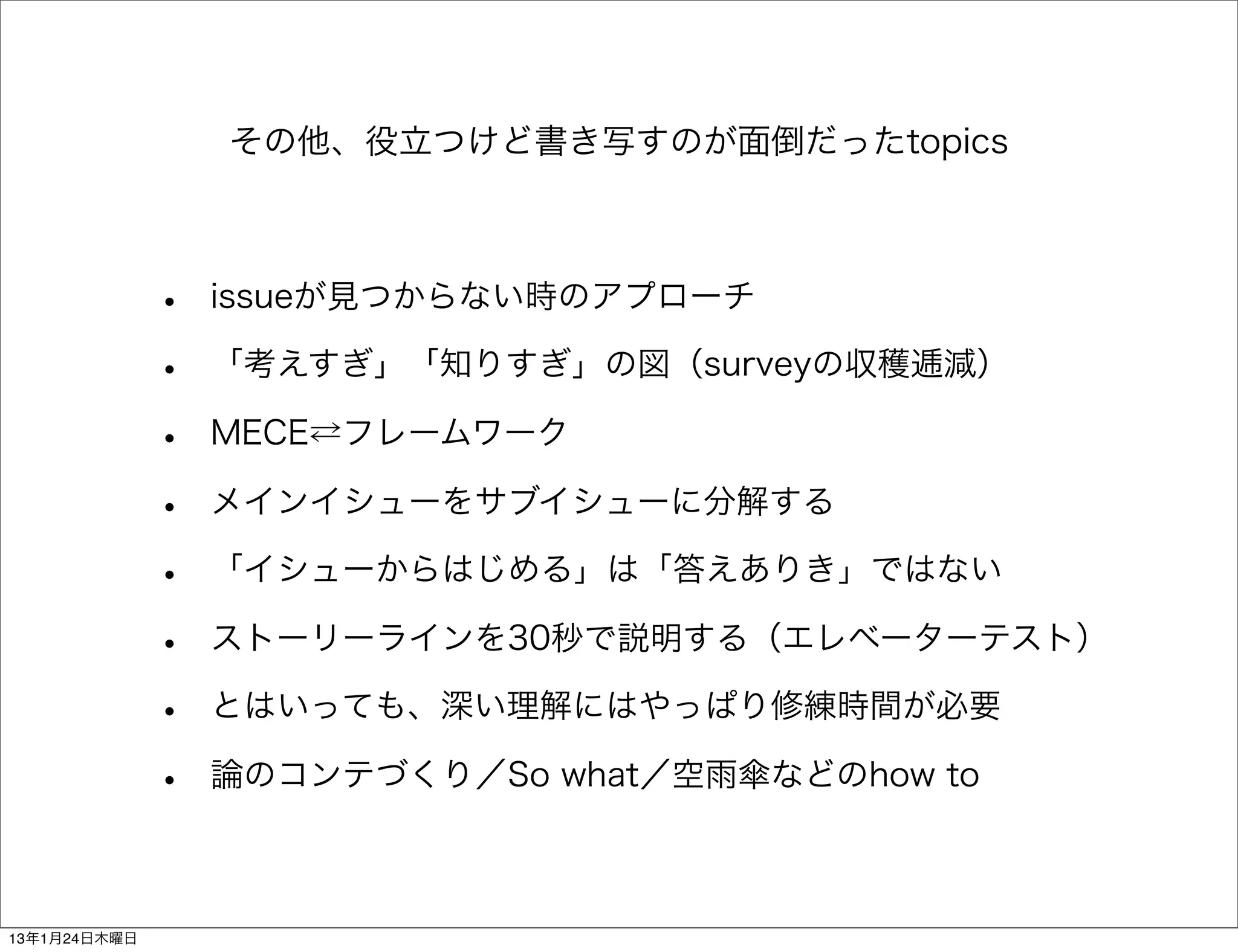 その他、役立つけど書き写すのが面倒だったtopics



              •   issueが見つからない時のアプローチ

              •   「考えすぎ」「知りすぎ」の図（surveyの収穫逓減）

              •   MECE⇄フレームワーク

              •   メインイシューをサブイシューに分解する

              •   「イシューからはじめる」は「答えありき」ではない

              •   ストーリーラインを30秒で説明する（エレベーターテスト）

              •   とはいっても、深い理解にはやっぱり修練時間が必要

              •   論のコンテづくり／So what／空雨傘などのhow to



13年1月24日木曜日
 