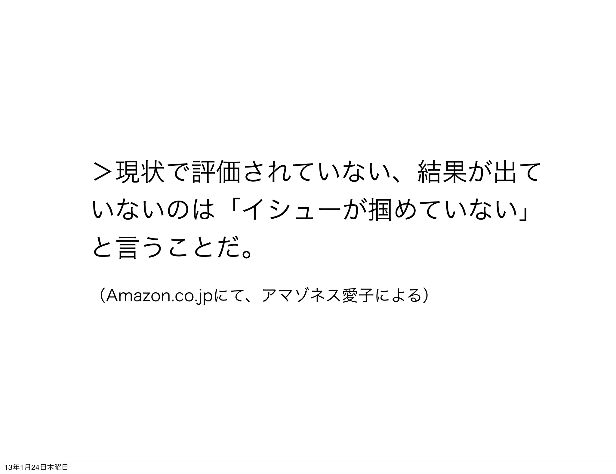 ＞現状で評価されていない、結果が出て
              いないのは「イシューが掴めていない」
              と言うことだ。
              （Amazon.co.jpにて、アマゾネス愛子による）




13年1月24日木曜日
 