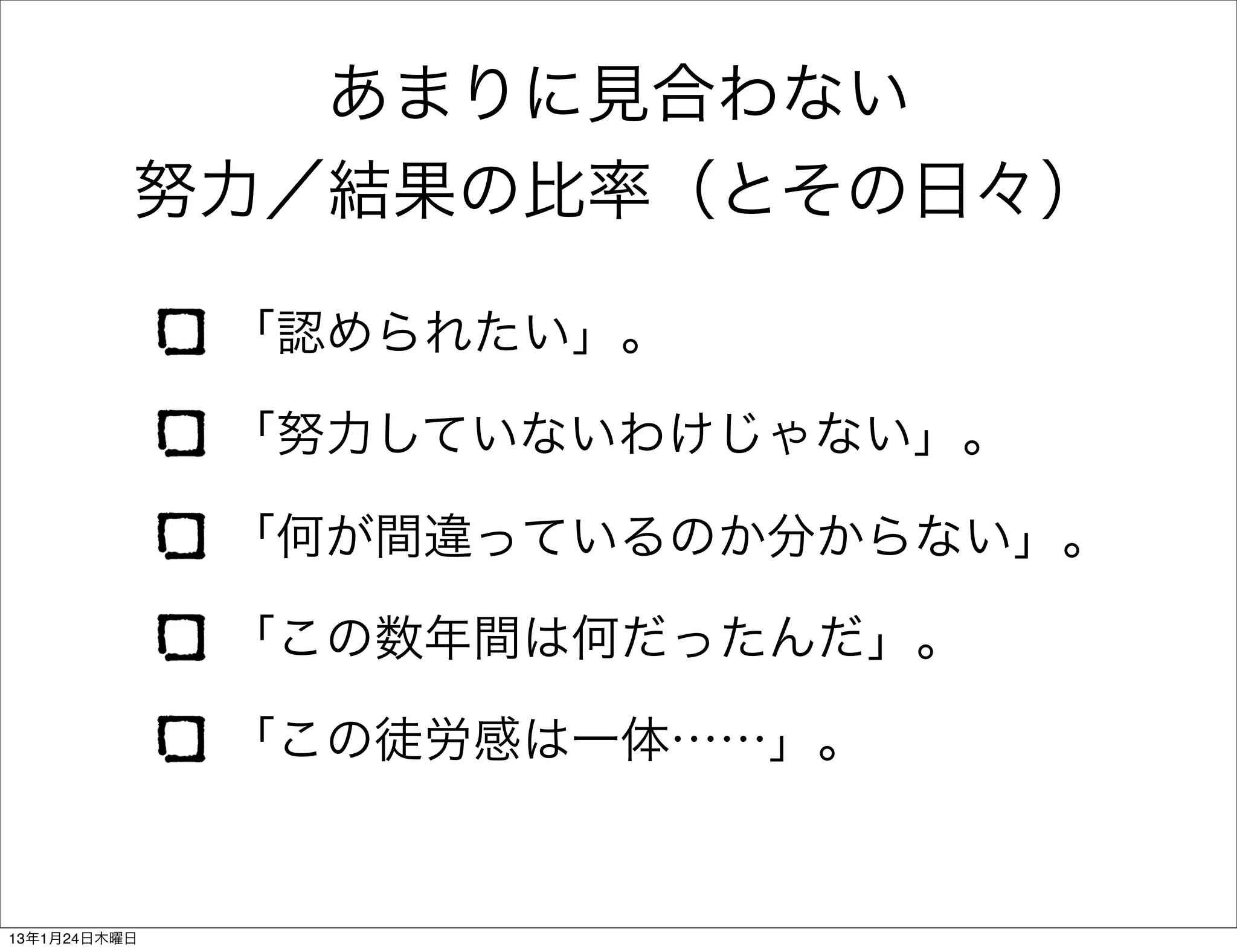 あまりに見合わない
          努力／結果の比率（とその日々）

              「認められたい」。

              「努力していないわけじゃない」。

              「何が間違っているのか分からない」。

              「この数年間は何だったんだ」。

              「この徒労感は一体……」。


13年1月24日木曜日
 