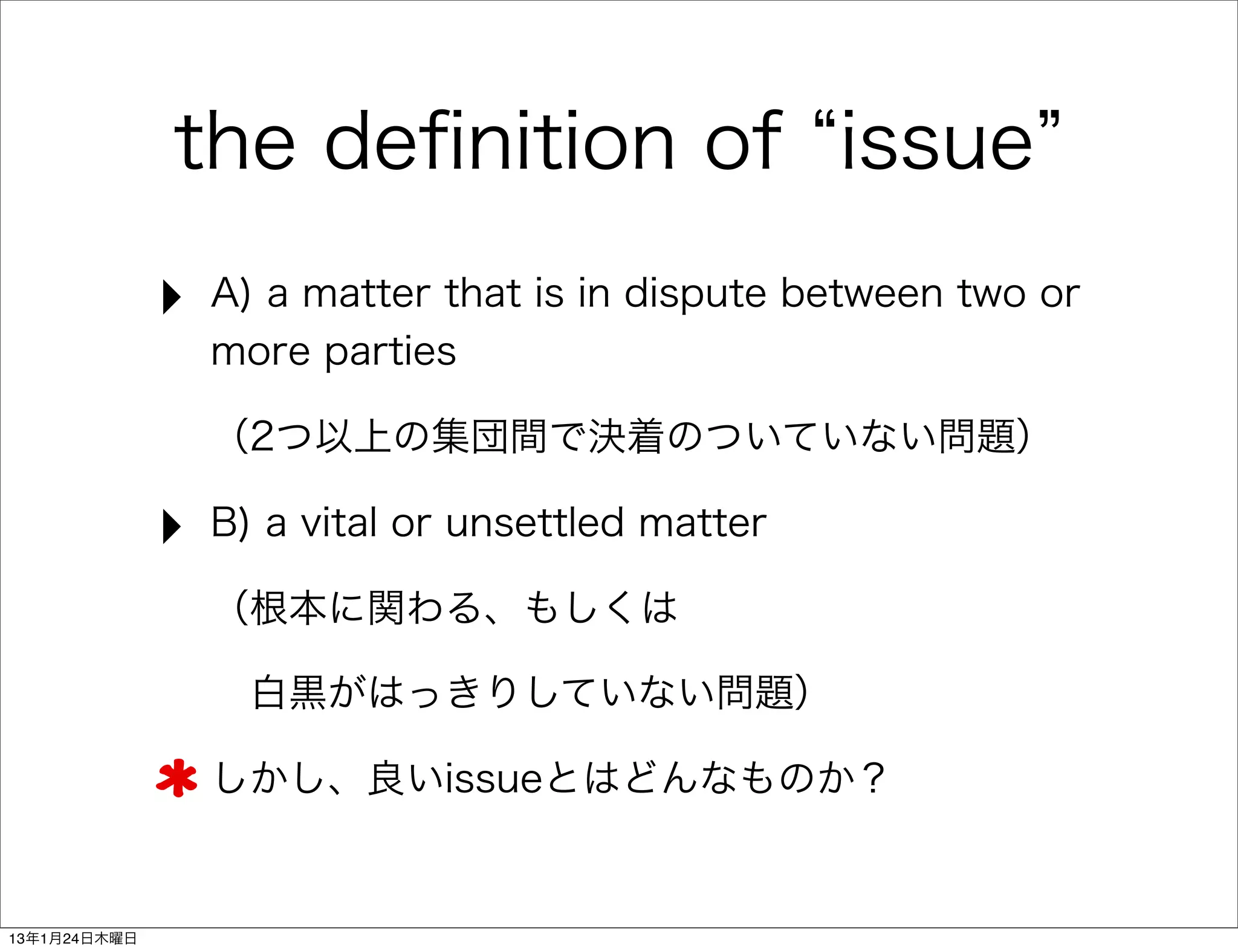 the deﬁnition of issue
              ‣   A) a matter that is in dispute between two or
                  more parties

                  （2つ以上の集団間で決着のついていない問題）

              ‣   B) a vital or unsettled matter

                  （根本に関わる、もしくは

                   白黒がはっきりしていない問題）

                  しかし、良いissueとはどんなものか？


13年1月24日木曜日
 