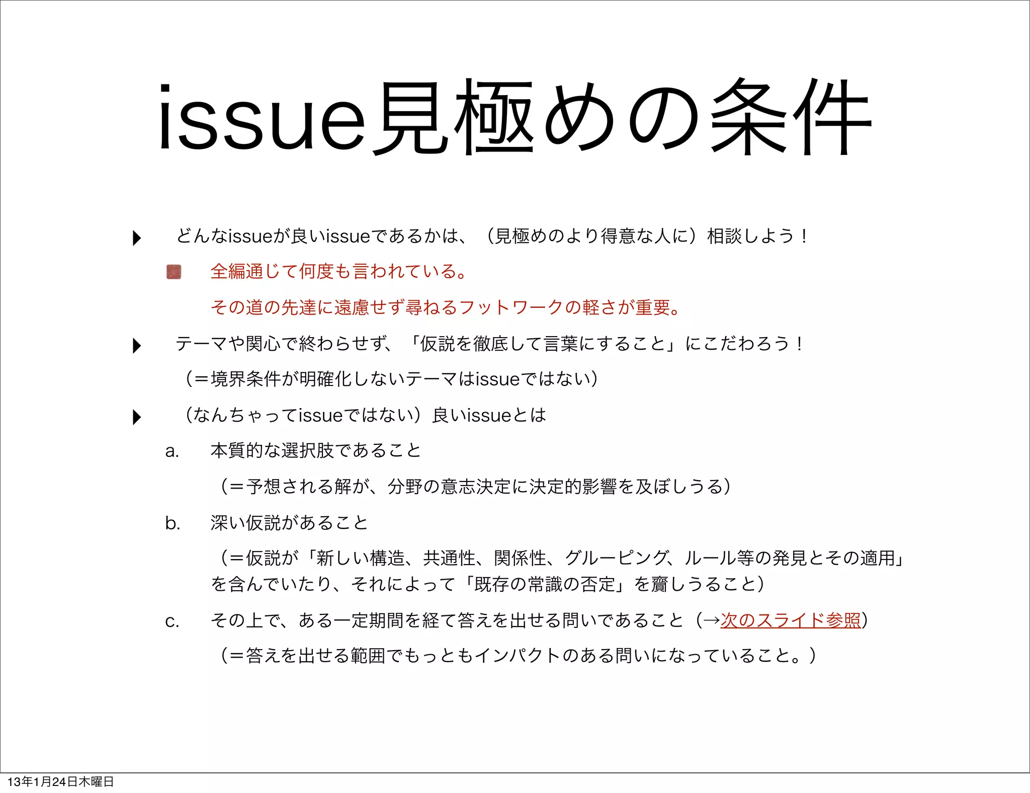 issue見極めの条件
              ‣    どんなissueが良いissueであるかは、（見極めのより得意な人に）相談しよう！
                       全編通じて何度も言われている。

                       その道の先達に遠慮せず尋ねるフットワークの軽さが重要。

              ‣    テーマや関心で終わらせず、「仮説を徹底して言葉にすること」にこだわろう！
                   （＝境界条件が明確化しないテーマはissueではない）

              ‣    （なんちゃってissueではない）良いissueとは
                  a.   本質的な選択肢であること

                       （＝予想される解が、分野の意志決定に決定的影響を及ぼしうる）

                  b.   深い仮説があること
                       （＝仮説が「新しい構造、共通性、関係性、グルーピング、ルール等の発見とその適用」
                       を含んでいたり、それによって「既存の常識の否定」を齎しうること）

                  c.   その上で、ある一定期間を経て答えを出せる問いであること（→次のスライド参照）
                       （＝答えを出せる範囲でもっともインパクトのある問いになっていること。）




13年1月24日木曜日
 
