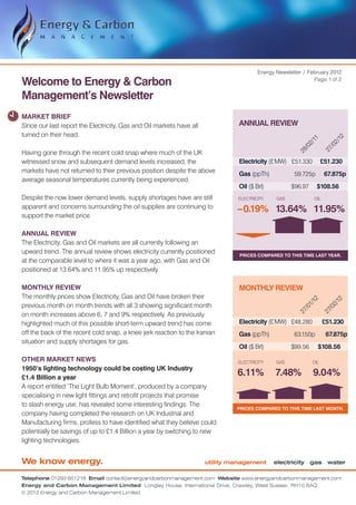 Energy Newsletter / February 2012

Welcome to Energy & Carbon                                                                                    Page 1 of 2


Management’s Newsletter
MARKET BRIEF
Since our last report the Electricity, Gas and Oil markets have all             ANNUAL REVIEW
turned on their head.




                                                                                                                           12
                                                                                                             11


                                                                                                                         2/
                                                                                                           2/


                                                                                                                       /0
                                                                                                         /0


                                                                                                                     27
Having gone through the recent cold snap where much of the UK




                                                                                                       28
witnessed snow and subsequent demand levels increased, the                      Electricity (£ MW)	 £51.330 	 £51.230
markets have not returned to their previous position despite the above          Gas (ppTh)	           59.725p 	 67.875p
average seasonal temperatures currently being experienced.
                                                                                Oil ($ Brl)	         $96.97 	 $108.56
Despite the now lower demand levels, supply shortages have are still           ELECTRICITY     GAS             OIL
apparent and concerns surrounding the oil supplies are continuing to
                                                                               –0.19% 13.64% 11.95%
support the market price.

ANNUAL REVIEW
The Electricity, Gas and Oil markets are all currently following an
upward trend. The annual review shows electricity currently positioned          Prices compared to this time last year.
at the comparable level to where it was a year ago, with Gas and Oil
positioned at 13.64% and 11.95% up respectively.

MONTHLY REVIEW                                                                  MONTHLY REVIEW
The monthly prices show Electricity, Gas and Oil have broken their

                                                                                                             12


                                                                                                                           12
previous month on month trends with all 3 showing significant month
                                                                                                           1/


                                                                                                                         2/
                                                                                                         /0


                                                                                                                       /0
                                                                                                       27


                                                                                                                     27
on month increases above 6, 7 and 9% respectively. As previously
highlighted much of this possible short-term upward trend has come              Electricity (£ MW)	 £48.280	         £51.230
off the back of the recent cold snap, a knee jerk reaction to the Iranian       Gas (ppTh)	           63.150p 	       67.875p
situation and supply shortages for gas.
                                                                                Oil ($ Brl)	         $99.56	      $108.56
OTHER MARKET NEWS                                                              ELECTRICITY     GAS             OIL
1950’s lighting technology could be costing UK Industry
£1.4 Billion a year
                                                                               6.11%           7.48%           9.04%
A report entitled ‘The Light Bulb Moment’, produced by a company
specialising in new light fittings and retrofit projects that promise
to slash energy use, has revealed some interesting findings. The
                                                                               Prices compared to this time last month.
company having completed the research on UK Industrial and
Manufacturing firms, profess to have identified what they believe could
potentially be savings of up to £1.4 Billion a year by switching to new
lighting technologies.


We know energy.                                                       utility management       electricity gas water

Telephone 01293 651218 Email contact@energyandcarbonmanagement.com Website www.energyandcarbonmanagement.com
Energy and Carbon Management Limited Longley House, International Drive, Crawley, West Sussex, RH10 6AQ
© 2012 Energy and Carbon Management Limited
 