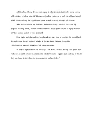 Additionally, delivery drivers must engage in other job tasks that involve using a phone
while driving, including using GPS features and calling customers to verify the address, both of
which require utilizing the keypad of the phone as well as taking your eyes off the road.
Wirth said the current law prevents a person from using a handheld device for any
purpose, including emails, internet searches and GPS. It does permit drivers to engage in these
activities using a headset or voice command.
Pizza chains and other delivery based employers may have to look into this type of hands
free technology for their delivery vehicles in the near future, because the need for
communication with their employees will always be around.
“It really is a phone based job nowadays,” said Kelly. “Without having a cell phone there
really isn’t a reliable means to communicate outside the store. I suppose pizza delivery in the old
days was harder to do without the communication we have today.”
 