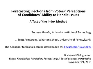 Forecasting Elections from Voters’ Perceptions
of Candidates’ Ability to Handle Issues
A Test of the Index Method
Andreas Graefe, Karlsruhe Institute of Technology
J. Scott Armstrong, Wharton School, University of Pennsylvania
The full paper to this talk can be downloaded at: tinyurl.com/issueindex
Bucharest Dialogues on
Expert Knowledge, Prediction, Forecasting: A Social Sciences Perspective
November 21, 2010
 