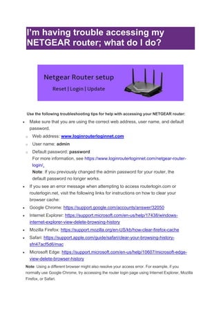 I’m having trouble accessing my
NETGEAR router; what do I do?
Use the following troubleshooting tips for help with accessing your NETGEAR router:
• Make sure that you are using the correct web address, user name, and default
password.
o Web address: www.loginrouterloginnet.com
o User name: admin
o Default password: password
For more information, see https://www.loginrouterloginnet.com/netgear-router-
login/.
Note: If you previously changed the admin password for your router, the
default password no longer works.
• If you see an error message when attempting to access routerlogin.com or
routerlogin.net, visit the following links for instructions on how to clear your
browser cache:
• Google Chrome: https://support.google.com/accounts/answer/32050
• Internet Explorer: https://support.microsoft.com/en-us/help/17438/windows-
internet-explorer-view-delete-browsing-history
• Mozilla Firefox: https://support.mozilla.org/en-US/kb/how-clear-firefox-cache
• Safari: https://support.apple.com/guide/safari/clear-your-browsing-history-
sfri47acf5d6/mac
• Microsoft Edge: https://support.microsoft.com/en-us/help/10607/microsoft-edge-
view-delete-browser-history
Note: Using a different browser might also resolve your access error. For example, if you
normally use Google Chrome, try accessing the router login page using Internet Explorer, Mozilla
Firefox, or Safari.
 