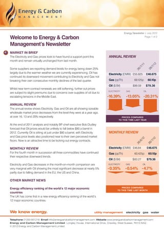 Energy Newsletter / July 2012

Welcome to Energy & Carbon                                                                                        Page 1 of 2


Management’s Newsletter
MARKET IN BRIEF
The Electricity and Gas prices look to have found a support point this            ANNUAL REVIEW
month and remain virtually unchanged from last month.




                                                                                                                               2
                                                                                                              11


                                                                                                                             /1
                                                                                                             7/


                                                                                                                           /7
Some suppliers are reporting demand levels for energy being down 25%




                                                                                                             /


                                                                                                                         26
                                                                                                          26
largely due to the warmer weather we are currently experiencing. Oil has
                                                                                  Electricity (£ MW)	 £55.825 	 £46.675
continued its downward movement contributing to Electricity and Gas not
breaking their own consecutive monthly declines of the last quarter.              Gas (ppTh)	            69.125p 	 60.10p
                                                                                  Oil ($ Brl)	          $99.59 	 $79.36
Whilst near term contract renewals are still softening, further out prices
                                                                                  ELECTRICITY     GAS              OIL
are subject to slight premiums due to concerns over supplies of oil due to
escalating tensions in the Middle East.                                          -16.39%          -13.05% -20.31%
ANNUAL REVIEW
The annual review shows Electricity, Gas and Oil are all showing sizeable
wholesale market price decreases from the level they were at a year ago,
at over 16, 13 and 20% respectively.                                                         Prices compared
                                                                                           to this time last year

At the end of 2011 analysts and notably BP chief executive Bob Dudley
forecast that Oil prices would be unlikely to fall below $90 a barrel in
2012. Currently Oil is sitting at just under $80 a barrel, with Electricity       MONTHLY REVIEW
and Gas price levels also positioned near to their own perceived market
                                                                                                               12



                                                                                                                               2
                                                                                                                             /1
floors. Now is an attractive time to be locking out energy contracts.                                        6/


                                                                                                                           /7
                                                                                                             /
                                                                                                          26


MONTHLY REVIEW                                                                    Electricity (£ MW)	 £46.84	            26
                                                                                                                         £46.675
For the fourth month in succession all three commodities have continued           Gas (ppTh)	            60.425p 	 60.10p
their respective downward trends.
                                                                                  Oil ($ Brl)	          $ 83.27	         $79.36
Electricity and Gas decreases in the month-on-month comparison are                ELECTRICITY     GAS              OIL

very marginal with Oil showing the most significant decrease at nearly 5%        - 0.35%          -0.54% -4.7%
partly due to falling demand in the EU, the US and China.

OTHER MARKET NEWS

                                                                                             Prices compared
Energy efficiency ranking of the world’s 12 major economic
                                                                                          TO this time last month
countries
The UK has come first in a new energy efficiency ranking of the world’s
12 major economic countries.



We know energy.                                                          utility management       electricity gas water

Telephone 01293 651218 Email info@energyandcarbonmanagement.com Website www.energyandcarbonmanagement.com
Energy and Carbon Management Limited Longley House, International Drive, Crawley, West Sussex, RH10 6AQ
© 2012 Energy and Carbon Management Limited
 