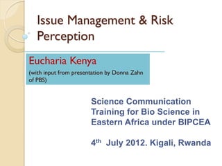 Issue Management & Risk
   Perception
Eucharia Kenya
(with input from presentation by Donna Zahn
of PBS)


                       Science Communication
                       Training for Bio Science in
                       Eastern Africa under BIPCEA

                       4th July 2012. Kigali, Rwanda
 