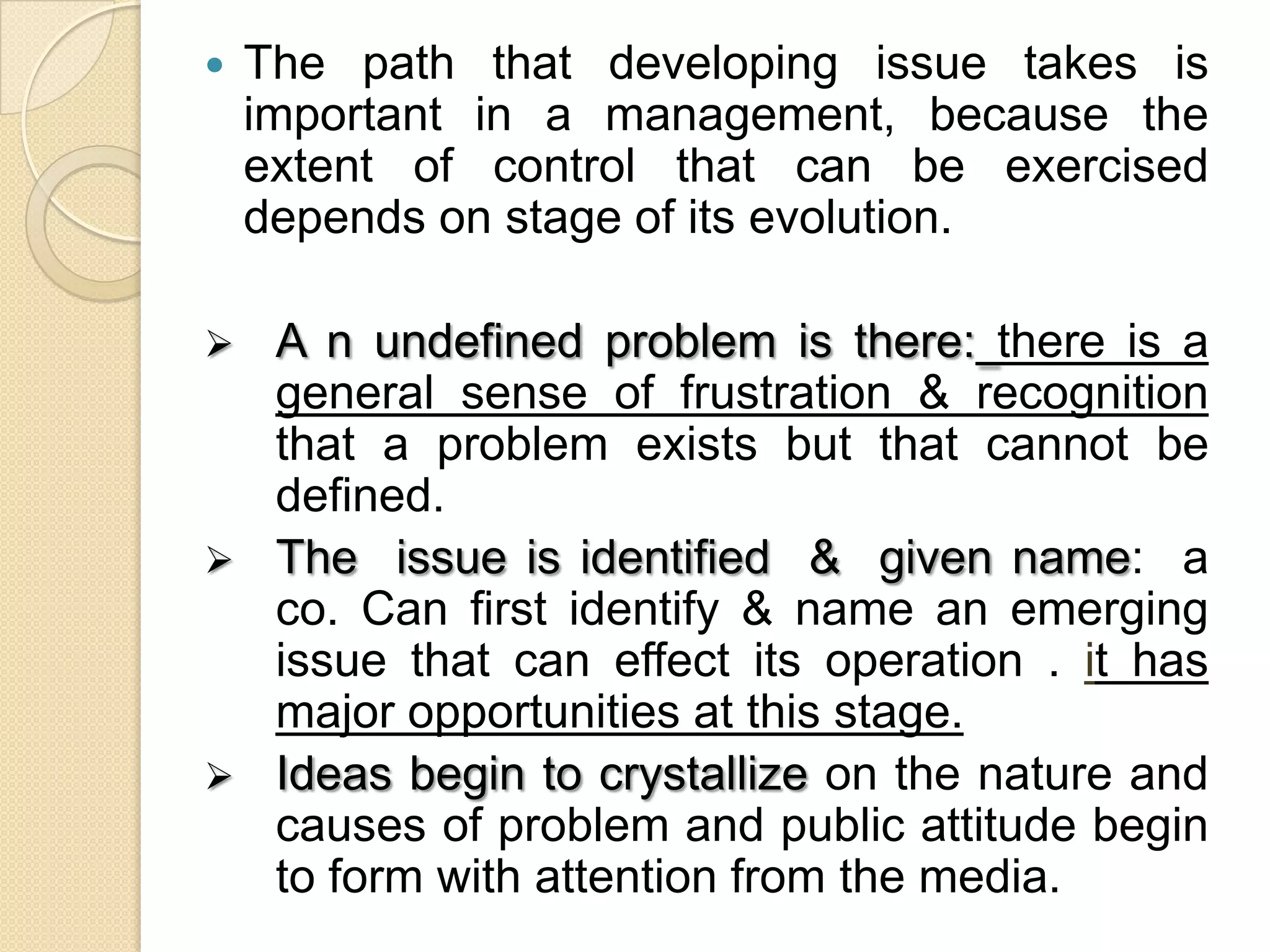  The path that developing issue takes is
important in a management, because the
extent of control that can be exercised
depends on stage of its evolution.
 A n undefined problem is there: there is a
general sense of frustration & recognition
that a problem exists but that cannot be
defined.
 The issue is identified & given name: a
co. Can first identify & name an emerging
issue that can effect its operation . it has
major opportunities at this stage.
 Ideas begin to crystallize on the nature and
causes of problem and public attitude begin
to form with attention from the media.
 