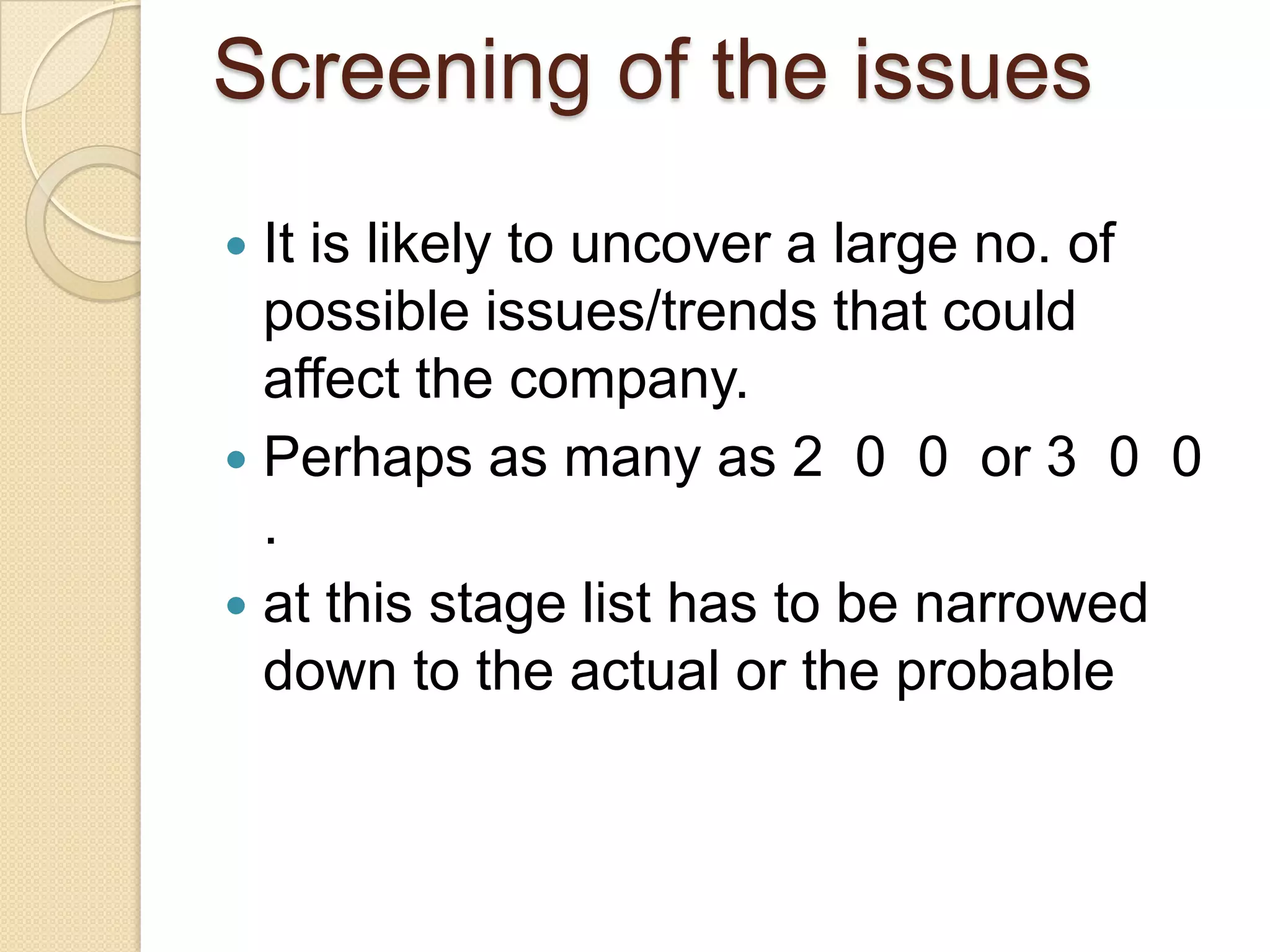 Screening of the issues
 It is likely to uncover a large no. of
possible issues/trends that could
affect the company.
 Perhaps as many as 2 0 0 or 3 0 0
.
 at this stage list has to be narrowed
down to the actual or the probable
 