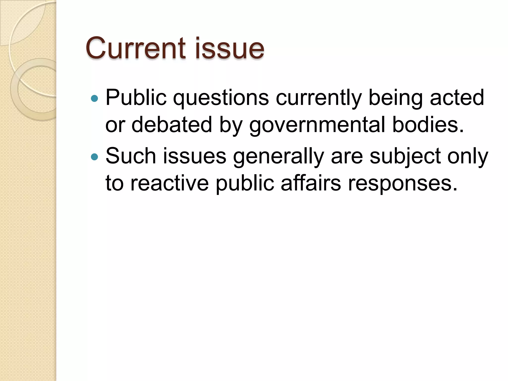 Current issue
 Public questions currently being acted
or debated by governmental bodies.
 Such issues generally are subject only
to reactive public affairs responses.
 