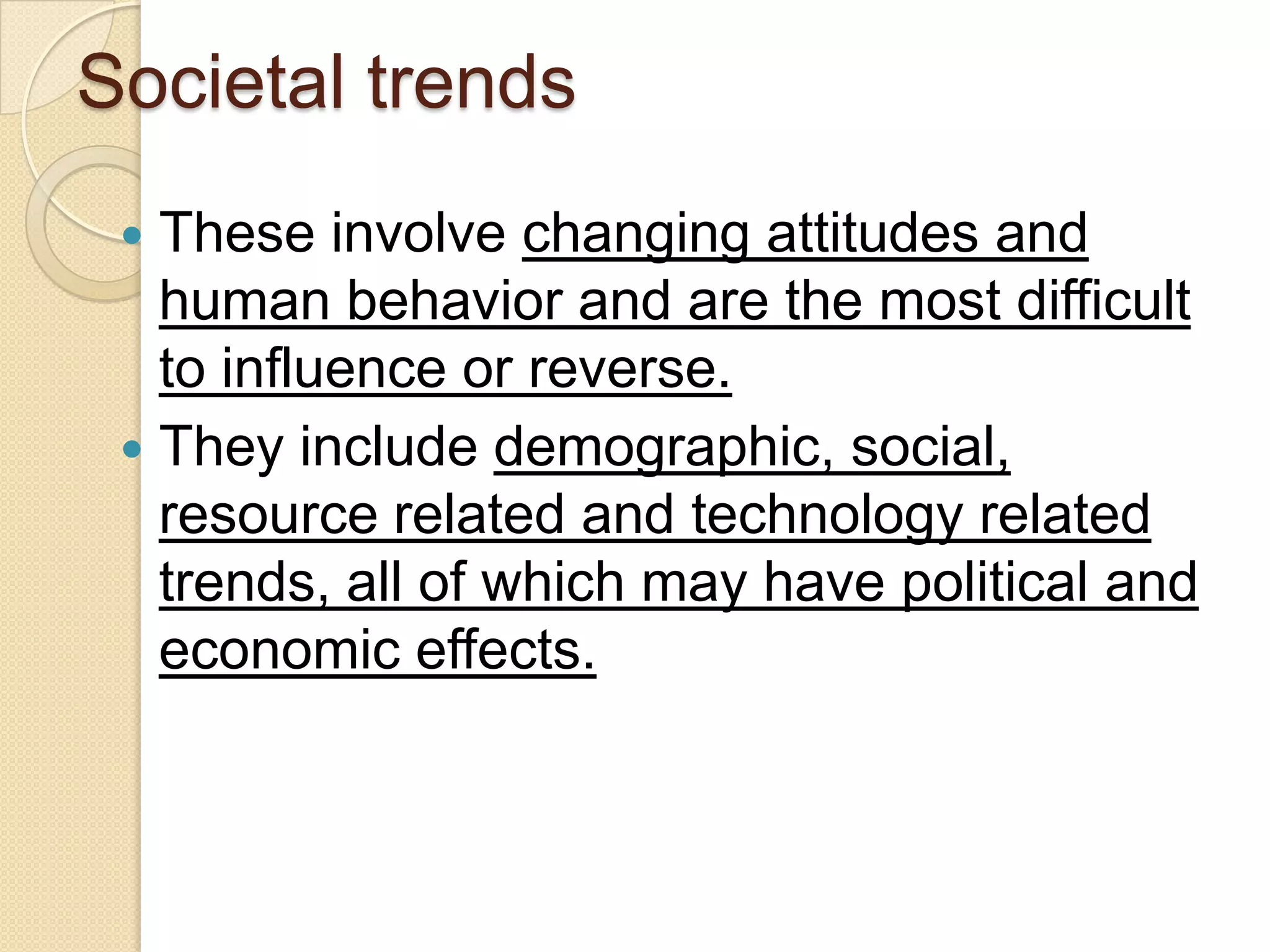 Societal trends
 These involve changing attitudes and
human behavior and are the most difficult
to influence or reverse.
 They include demographic, social,
resource related and technology related
trends, all of which may have political and
economic effects.
 