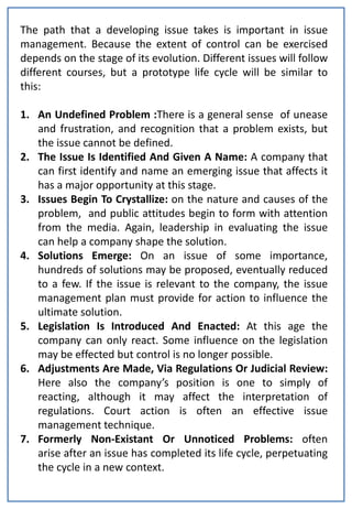 The path that a developing issue takes is important in issue
management. Because the extent of control can be exercised
depends on the stage of its evolution. Different issues will follow
different courses, but a prototype life cycle will be similar to
this:

1. An Undefined Problem :There is a general sense of unease
   and frustration, and recognition that a problem exists, but
   the issue cannot be defined.
2. The Issue Is Identified And Given A Name: A company that
   can first identify and name an emerging issue that affects it
   has a major opportunity at this stage.
3. Issues Begin To Crystallize: on the nature and causes of the
   problem, and public attitudes begin to form with attention
   from the media. Again, leadership in evaluating the issue
   can help a company shape the solution.
4. Solutions Emerge: On an issue of some importance,
   hundreds of solutions may be proposed, eventually reduced
   to a few. If the issue is relevant to the company, the issue
   management plan must provide for action to influence the
   ultimate solution.
5. Legislation Is Introduced And Enacted: At this age the
   company can only react. Some influence on the legislation
   may be effected but control is no longer possible.
6. Adjustments Are Made, Via Regulations Or Judicial Review:
   Here also the company’s position is one to simply of
   reacting, although it may affect the interpretation of
   regulations. Court action is often an effective issue
   management technique.
7. Formerly Non-Existant Or Unnoticed Problems: often
   arise after an issue has completed its life cycle, perpetuating
   the cycle in a new context.
 