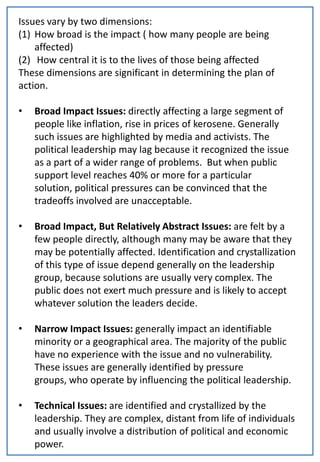 Issues vary by two dimensions:
(1) How broad is the impact ( how many people are being
    affected)
(2) How central it is to the lives of those being affected
These dimensions are significant in determining the plan of
action.

•   Broad Impact Issues: directly affecting a large segment of
    people like inflation, rise in prices of kerosene. Generally
    such issues are highlighted by media and activists. The
    political leadership may lag because it recognized the issue
    as a part of a wider range of problems. But when public
    support level reaches 40% or more for a particular
    solution, political pressures can be convinced that the
    tradeoffs involved are unacceptable.

•   Broad Impact, But Relatively Abstract Issues: are felt by a
    few people directly, although many may be aware that they
    may be potentially affected. Identification and crystallization
    of this type of issue depend generally on the leadership
    group, because solutions are usually very complex. The
    public does not exert much pressure and is likely to accept
    whatever solution the leaders decide.

•   Narrow Impact Issues: generally impact an identifiable
    minority or a geographical area. The majority of the public
    have no experience with the issue and no vulnerability.
    These issues are generally identified by pressure
    groups, who operate by influencing the political leadership.

•   Technical Issues: are identified and crystallized by the
    leadership. They are complex, distant from life of individuals
    and usually involve a distribution of political and economic
    power.
 