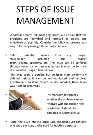 A formal process for managing issues will ensure that the
    problems are identified and resolved as quickly and
    effectively as possible. Consider the following process as a
    way to formally manage these project issues.

   Solicit     potential     issues   from     any    project
    stakeholder,           including        the        project
    team, clients, sponsors, etc. The issue can be surfaced
    through verbal or written means, but it must be formally
    documented using an Issues Form.
    (This may seem a burden, but an issue must be formally
    defined before it can be communicated and resolved
    effectively. If an issue cannot be documented, there is no
    way it can be resolved.)

                               The manager determines
                                whether the problem can be
                                resolved without outside help
                                or whether it should be
                                classified as a formal issue.

   Enter the issue into the Issues Log. The Issues Log contains
    one entry per issue and is used for tracking purposes.
 