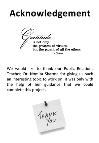 We would like to thank our Public Relations
Teacher, Dr. Nomita Sharma for giving us such
an interesting topic to work on. It was only with
the help of her guidance that we could
complete this project.
 
