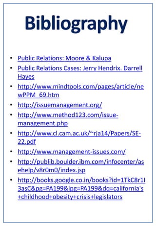 • Public Relations: Moore & Kalupa
• Public Relations Cases: Jerry Hendrix. Darrell
  Hayes
• http://www.mindtools.com/pages/article/ne
  wPPM_69.htm
• http://issuemanagement.org/
• http://www.method123.com/issue-
  management.php
• http://www.cl.cam.ac.uk/~rja14/Papers/SE-
  22.pdf
• http://www.management-issues.com/
• http://publib.boulder.ibm.com/infocenter/as
  ehelp/v8r0m0/index.jsp
• http://books.google.co.in/books?id=1TkC8r1I
  3asC&pg=PA199&lpg=PA199&dq=california's
  +childhood+obesity+crisis+legislators
 