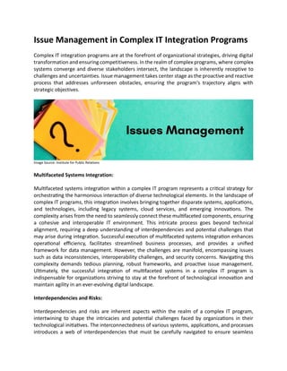 Issue Management in Complex IT Integration Programs
Complex IT integration programs are at the forefront of organizational strategies, driving digital
transformation and ensuring competitiveness. In the realm of complex programs, where complex
systems converge and diverse stakeholders intersect, the landscape is inherently receptive to
challenges and uncertainties. Issue management takes center stage as the proactive and reactive
process that addresses unforeseen obstacles, ensuring the program's trajectory aligns with
strategic objectives.
Image Source: Institute for Public Relations
Multifaceted Systems Integration:
Multifaceted systems integration within a complex IT program represents a critical strategy for
orchestrating the harmonious interaction of diverse technological elements. In the landscape of
complex IT programs, this integration involves bringing together disparate systems, applications,
and technologies, including legacy systems, cloud services, and emerging innovations. The
complexity arises from the need to seamlessly connect these multifaceted components, ensuring
a cohesive and interoperable IT environment. This intricate process goes beyond technical
alignment, requiring a deep understanding of interdependencies and potential challenges that
may arise during integration. Successful execution of multifaceted systems integration enhances
operational efficiency, facilitates streamlined business processes, and provides a unified
framework for data management. However, the challenges are manifold, encompassing issues
such as data inconsistencies, interoperability challenges, and security concerns. Navigating this
complexity demands tedious planning, robust frameworks, and proactive issue management.
Ultimately, the successful integration of multifaceted systems in a complex IT program is
indispensable for organizations striving to stay at the forefront of technological innovation and
maintain agility in an ever-evolving digital landscape.
Interdependencies and Risks:
Interdependencies and risks are inherent aspects within the realm of a complex IT program,
intertwining to shape the intricacies and potential challenges faced by organizations in their
technological initiatives. The interconnectedness of various systems, applications, and processes
introduces a web of interdependencies that must be carefully navigated to ensure seamless
 