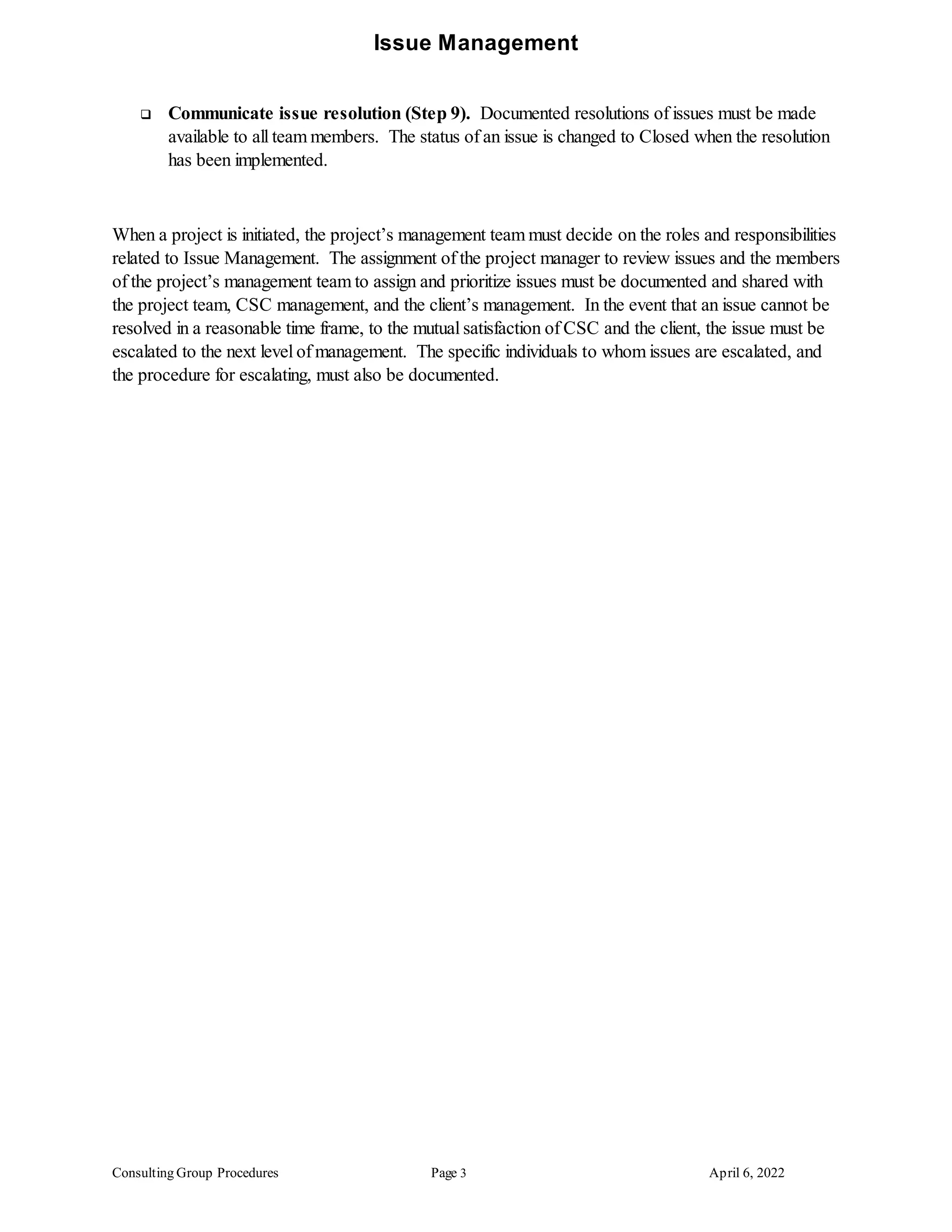 Issue Management
Consulting Group Procedures Page 3 April 6, 2022
 Communicate issue resolution (Step 9). Documented resolutions of issues must be made
available to all team members. The status of an issue is changed to Closed when the resolution
has been implemented.
When a project is initiated, the project’s management team must decide on the roles and responsibilities
related to Issue Management. The assignment of the project manager to review issues and the members
of the project’s management team to assign and prioritize issues must be documented and shared with
the project team, CSC management, and the client’s management. In the event that an issue cannot be
resolved in a reasonable time frame, to the mutual satisfaction of CSC and the client, the issue must be
escalated to the next level of management. The specific individuals to whom issues are escalated, and
the procedure for escalating, must also be documented.
 