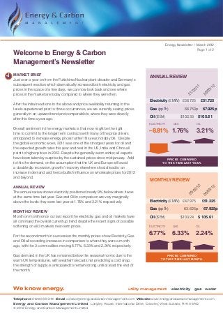 Energy Newsletter / March 2012
                                                                                                                       Page 1 of 2
Welcome to Energy & Carbon
Management’s Newsletter
MARKET BRIEF
                                                                                      ANNUAL REVIEW
Just over a year on from the Fukishima Nuclear plant disaster and Germany’s
subsequent reaction which dramatically increased both electricity and gas




                                                                                                                      11


                                                                                                                                   12
prices in the space of a few days, we can now look back and see where




                                                                                                                    3/


                                                                                                                                 3/
                                                                                                                  /0


                                                                                                                               /0
prices in the market are today compared to where they were then.




                                                                                                                21


                                                                                                                             20
                                                                                      Electricity (£ MW)	 £56.725 	 £51.725
After the initial reactions to the above and price availability returning to the
levels experienced prior to those occurrences, we are currently seeing prices         Gas (ppTh)	               66.750p 	 67.925p
generally in an upward trend and comparable to where they were directly
                                                                                      Oil ($ Brl)	            $102.33 	$105.61
after this time a year ago.
                                                                                     ELECTRICITY        GAS            OIL
Overall sentiment in the energy markets is that now might be the right
time to commit to the longer term contracts with many of the price drivers
                                                                                     –8.81% 1.76%                     3.21%
anticipated to increase energy prices further this year, notably Oil.  Despite
the global economic woes, 2011 was one of the strongest years for oil and
the expected growth rates this year and next in the US, India and China all
point to higher prices in 2012. Despite the generally warm winter, all experts
have been taken by surprise by the sustained prices since mid-january.  Add                       Prices compared
to this the demand, on the assumption that the UK and Europe will avoid                        to this time last year.
a double-dip recession, growth / recovery elsewhere should lead to an
increase in demand and hence bullish influence on wholesale prices for 2012
and beyond.
                                                                                      MONTHLY REVIEW
ANNUAL REVIEW

                                                                                                                        12


                                                                                                                       12
                                                                                                                      2/


                                                                                                                     3/
The annual review shows electricity positioned nearly 9% below where it was                                         /0


                                                                                                                   /0
                                                                                                                 20


                                                                                                                 20
at the same time last year. Gas and Oil in comparison are very marginally
above the levels they were last year at 1.76% and 3.21% respectively.                 Electricity (£ MW)	 £47.975	           £51.225
                                                                                      Gas (ppTh)	               63.625p 	 67.925p
MONTHLY REVIEW
Month on month since our last report the electricity, gas and oil markets have        Oil ($ Brl)	            $103.24	 $ 105.61
all continued the overall current up trend despite the recent signs of possible
softening on all 3 markets near-term prices.                                         ELECTRICITY       GAS            OIL


For the second month in succession the monthly prices show Electricity, Gas
                                                                                     6.77%             6.33%          2.24%
and Oil all recording increases in comparison to where they were a month
ago, with the 3 commodities moving 6.77%, 6.33% and 2.24% respectively.

Gas demand in the UK has remained below the seasonal norms due to the                             Prices compared
                                                                                              TO this time last month.
warm UK temperatures, with weather forecasts not predicting a cold snap,
the strength of supply is anticipated to remain strong until at least the end of
the month.




We know energy.                                                             utility management        electricity gas water

Telephone 01293 651218 Email contact@energyandcarbonmanagement.com Website www.energyandcarbonmanagement.com
Energy and Carbon Management Limited Longley House, International Drive, Crawley, West Sussex, RH10 6AQ
© 2012 Energy and Carbon Management Limited
 