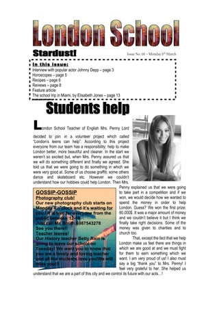 Issue No. 66 – Monday 6th March

In this issue:
Interview with popular actor Johnny Depp – page 3
Horoscopes – page 5
Recipes – page 6
Reviews – page 8
Feature article:
The school trip in Miami, by Elisabeth Jones – page 13




L    ondon School Teacher of English Mrs. Penny Lord
decided to join in a volunteer project which called
“London’s teens can help”. According to this project
everyone from our team has a responsibility; help to make
London better, more beautiful and cleaner. In the start we
weren’t so excited but, when Mrs. Penny assured us that
we will do something different and finally we agreed. She
told us that we were going to do something in which we
were very good at. Some of us choose graffiti; some others
dance and skateboard etc. However we couldn’t
understand how our hobbies could help London. Then Mrs.
                                                       Penny explained us that we were going
  GOSSIP-GOSSIP                                        to take part in a competition and if we
  Photography club!                                    won, we would decide how we wanted to
  Our new photography club starts on                   spend the money in order to help
  Monday 4 o’clock and it’s waiting for London. Guess? We won the first prize;
  you.! It is free for everyone from the               80.000$. It was a major amount of money
  public between 12-18.                                and we couldn’t believe it but I think we
  Just call Mr. Smith:6987543278                       finally take right decisions. Some of the
  See you there!!                                      money was given to charities and to
  Teacher leaves!                                      church too.
  Our History teacher Betty Rain is                              That, except the fact that we help
  going to leave our school on                         London make us feel there are things in
  Tuesday! We want you to know that                    which we are good at and we must fight
  you are a lovely and loving teacher                  for them to earn something which we
  and all the students love you!We will want. I am very proud of us! I also must
  miss you!!!                                          say a big “thank you” to Mrs. Penny! I
                                                       feel very grateful to her. She helped us
understand that we are a part of this city and we control its future with our acts…!
 