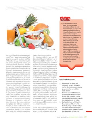 ΣΑΚΧΑΡΩΔΗΣ ΔΙΑΒΗΤΗΣ | ΦΡΟΝΤΙΔΑ ΓΙΑ ΟΛΟΥΣ | 1-3/2014 23
Ενδεικτική Βιβλιογραφία
1. Polymeris A. The pluses and
minuses of bariatric surgery for
morbid obesity: An endocrinological
perspective. Hormones 2012,
11(3):233-240
2. Rubino F, Schauer PR, Kaplan LM,
Cummings DE. Metabolic surgery
to treat type 2 diabetes: Clinical
outcomes and mechanisms of action.
Ann Rev Med 2010; 61: 393-411
3. Buchwald H, Estok R, Fahrbach K,
Banel D, Jensen MD, Pories WJ,
Bantle JP, Sledge I. Weight and Type
2 Diabetes after Bariatric Surgery:
Systematic Review and Meta-analysis.
Am J Med 2009; 122: 248-256
ωση της ρύθμισης της υπεργλυκαιμίας και,
παράλληλα, η μείωση της υπερινσουλιναι-
μίας, που ως γνωστόν συνοδεύει σε άλλοτε
άλλο βαθμό τον ΣΔ2, επιτυγχάνονται μέσα
στις πρώτες μετεγχειρητικές ημέρες, πριν
από οποιαδήποτε σημαντική απώλεια
βάρους. Αυτό φαίνεται να οφείλεται στις
μετεγχειρητικές μεταβολές της εντερικής εν-
δοκρινικής έκκρισης και των νευρικών ση-
μάτων από το γαστρεντερικό σύστημα στον
εγκέφαλο. Δύο κυρίως υποθέσεις προσπα-
θούν να ερμηνηνεύσουν την ταχεία αυτή
μετεγχειρητική βελτίωση της γλυκαιμίας,
η οποία είναι αποτέλεσμα της μείωσης της
αντίστασης στην ινσουλίνη και της αύξησης
της ινσουλινοευαισθησίας: Η Upper και η
Lower Intestinal Hypothesis. Σύμφωνα με
την πρώτη, η γαστρική παράκαμψη έχει
σαν αποτέλεσμα μείωση της εντερικής
έκκρισης κάποιων παραγόντων, όπως
η ορεξιογόνος γκρελίνη και διάφορες
άλλες αντι ινκρετίνες, οι οποίες μειώ-
νουν την έκκριση της ινσουλίνης, ή/και
αυξάνουν την αντίσταση στην ινσουλίνη.
Σύμφωνα με τη δεύτερη, η πολύ γρή-
γορη δίοδος των θρεπτικών συστατικών
των τροφών από το έντερο διεγείρει τα L
κύτταρα, τα οποία συνθέτουν και εκκρί-
νουν ινκρετίνες (όπως το ανορεξιογόνο
glucagon like peptide 1-GLP1), οι οποίες
με τη σειρά τους αυξάνουν την έκκριση,
ή/και τη δράση της ινσουλίνης.
Οι πρόσφατες οδηγίες από τον IDF
(International Diabetes Federation) για τη
θεραπεία του ΣΔ2 αναφέρουν ότι, η βα-
ριατρική χειρουργική θεωρείται κατάλληλη
θεραπεία για παχύσαρκους διαβητικούς (με
Δείκτη Μάζας Σώματος - Body Mass Index-
BMI≥35 kg/m2), που δεν επιτυγχάνουν με
συντηρητική αγωγή τους θεραπευτικούς
στόχους. Ακόμα και λιγότερο παχύσαρκοι
διαβητικοί (BMI 30-35 kg/m2), κάτω από
ορισμένες προϋποθέσεις, μπορούν επίσης
να υποβληθούν σε βαριατρική επέμβαση.
Πρέπει βέβαια να αναφερθεί ότι, όπως
φαίνεται από διάφορες μελέτες, πολλοί
παχύσαρκοι διαβητικοί με την πάροδο του
χρόνου ξανακερδίζουν το απολεσθέν με-
τεγχειρητικά σωματικό βάρος, χάνοντας έτσι
τα μέχρι τότε κεκτηθέντα πλεονεκτήματα.
Ωστόσο, 36% των παχύσαρκων διαβητικών,
10 χρόνια μετά από κάθετη γαστροπλα-
στική, ή Roux en Y γαστρική παράκαμψη,
παραμένει ελεύθερο νόσου, δηλαδή χω-
ρίς σακχαρώδη διαβήτη. Είναι αυτονόητο
ότι, τα άτομα αυτά διατηρούν ένα σχετικά
κανονικό σωματικό βάρος και συνεχίζουν
να διατρέφονται σωστά.
Με όλα αυτά τα βιβλιογραφικά δεδομένα
διατυπώνεται η τολμηρή ερώτηση: «είναι
τελικά ο ΣΔ2 μια χειρουργική πάθηση;» x
→ Το υπερβάλον σωματικό
βάρος και η παχυσαρκία
(obesity) συνοδεύονται από
συννοσηρότητες και κύρια από
σακχαρώδη διαβήτη τύπου 2.
Η παράλληλη αυξητική πορεία
αυτών των δυο νοσηρών
καταστάσεων ώθησε κάποιους
ερευνητές να τις αναφέρουν με
το κοινό όνομα diabesity.
Η βαριατρική χειρουργική
επιτυγχάνει μείωση του
σωματικού βάρους και
τροποποίηση της έκκρισης
διάφορων γαστρεντερικών
ορμονών με αποτέλεσμα
σημαντική βελτίωση μέχρι και
ίαση του σακχαρώδη διαβήτη
και άλλων συννοσηροτήτων,
όπως της υπερλιπιδαιμίας
και της υπέρτασης και τελικά
σημαντική μείωση της
θνησιμότητας.
 