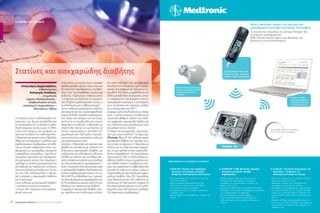 ΣΑΚΧΑΡΩΔΗΣ ΔΙΑΒΗΤΗΣ | ΦΡΟΝΤΙΔΑ ΓΙΑ ΟΛΟΥΣ | 4-6/201430
Οι στατίνες είναι υπολιπιδαιμικοί πα-
ράγοντες, που δρουν αναστέλλοντας
την αναγωγάση του 3-υδροξυ-3-μεθυ-
λογλουταρικού συνένζυμου Α (HMG
CoA), ενός ενζύμου, που ρυθμίζει την
ταχύτητα σύνθεσης της χοληστερόλης.
Η θεραπεία με στατίνες είναι ο θεμέλιος
λίθος στη δευτερογενή πρόληψη των
καρδιαγγειακών συμβαμάτων, σε ασθε-
νείς με ιστορικό στεφανιαίας νόσου, εμ-
φράγματος του μυοκαρδίου, αγγειακού
εγκεφαλικού επεισοδίου, παροδικού
ισχαιμικού επεισοδίου και αποφρακτι-
κής αρτηριακής νόσου. Στην πρωτογενή
πρόληψη οι στατίνες χρησιμοποιούνται
σε ασθενείς με παράγοντες κινδύνου
όπως τα αυξημένα επίπεδα της LDL και
της non-HDL χοληστερόλης, η αρτηρι-
ακή υπέρταση, ο σακχαρώδης διαβήτης
και το κάπνισμα.
Στους ασθενείς με σακχαρώδη διαβήτη
η χορήγηση στατινών συνιστάται:
1) στους ήδη πάσχοντες από καρδιαγ-
γειακή νόσο και
2) σε όσους, αν και δεν έχουν ιστορικό
καρδιαγγειακής νόσου, είναι άνω των
40 ετών και παρουσιάζουν τουλάχι-
στον έναν προδιαθεσικό παράγοντα
κινδύνου. Παράγοντες κινδύνου είναι
η υπέρταση, το κάπνισμα, το οικογενει-
ακό ιστορικό καρδιαγγειακής νόσου, η
δυσλιπιδαιμία και η αλβουμινουρία.1
Στους ασθενείς μικρότερου κινδύνου
σε σύγκριση με τους προαναφερθέντες
(χωρίς δηλαδή ιστορικό καρδιαγγεια-
κής νόσου και νεότεροι των 40 ετών),
εκτός από τις συμβουλές για υγιεινή
διατροφή και άσκηση, η θεραπεία με
στατίνη θα πρέπει να χορηγείται σε
όσους παρουσιάζουν επίπεδα LDL
μεγαλύτερα από 100mg/dl, ή περισσό-
τερους από έναν παράγοντες κινδύνου
για καρδιαγγειακή νόσο1
.
Ωστόσο, η θεραπεία με στατίνες έχει
βρεθεί να συνδέεται με αύξηση της
επίπτωσης σακχαρώδη διαβήτη και
επιδείνωση του γλυκαιμικού ελέγχου,
δηλαδή με αύξηση των επιπέδων γλυ-
κόζης νηστείας και αύξηση των επιπέδων
της γλυκοζυλιωμένης αιμοσφαιρίνης2-4
.
Αυτή η συσχέτιση είναι ανησυχητική, γιατί
ο σακχαρώδης διαβήτης διπλασιάζει τον
κίνδυνο καρδιαγγειακής νόσου5
. Στη με-
λέτη UKPDS αποδείχθηκε πως, η μείωση
της γλυκοζυλιωμένης αιμοσφαιρίνης κα-
τά 1% συνδέεται με μείωση κατά 21% των
θανάτων, που σχετίζονται με διαβήτη6
.
Η εμφάνιση σακχαρώδη διαβήτη, γενι-
κά, οφείλεται στο συνδυασμό αντίστα-
σης στην ινσουλίνη και προοδευτικής
απώλειας της ικανότητας των παγκρε-
ατικών β-κυττάρων να εκκρίνουν ιν-
σουλίνη. Επιπλέον, συμβάλλουν και
άλλες μεταβολικές διαταραχές, όπως
η υπερέκκριση γλυκαγόνης από τα
παγκρεατικά α-κύτταρα, η ανεπάρκεια
και η αντίσταση στις ινκρετίνες, καθώς
και οι διαταραχές του ΚΝΣ7,8
.
Διάφορες μετα-αναλύσεις έχουν δείξει
πως, η χρήση στατινών συνδέεται με
σημαντικού βαθμού αύξηση του κινδύ-
νου εμφάνισης σακχαρώδη διαβήτη και
ότι ο κίνδυνος είναι μεγαλύτερος, όσο
ισχυρότερη είναι η στατίνη.
Ο Sattar και συνεργάτες παρουσία-
σαν μια μετα-ανάλυση 13 ερευνών
(Πίνακας 1) με 91.140 ασθενείς χωρίς
σακχαρώδη διαβήτη στο ιστορικό τους,
στις οποίες συνέκριναν τη θεραπεία με
στατίνες και την λήψη εικονικού φαρμά-
κου. Σε μια περίοδο 4 ετών παρακολού-
θησης αναφέρθηκαν 174 περισσότερες
περιπτώσεις (2.226 vs 2.052) νεοδιαγνω-
σθέντος διαβήτη στους συμμετέχοντες,
που έλαβαν στατίνη. Ο αριθμός των ατό-
μων, που χρειάστηκε να λάβει θεραπεία
(number to treat) για 4 χρόνια, ώστε να
παρατηρηθεί μία νέα περίπτωση σακχα-
ρώδους διαβήτη, ήταν 255. Εκτιμήθηκε
πως, θεραπεύοντας 255 ασθενείς με
στατίνεςγια την ίδια χρονική διάρκεια (4
έτη), επιτυγχάνεται μείωση της LDL χολη-
στερόλης κατά 38,7mg/dl και πρόληψη
5,4 στεφανιαίων συμβαμάτων2
.
η σελίδα του γιατρού
Αλέξανδρος Δερμεντζόγλου,
ειδικευόμενος
Καλογερής Νικόλαος,
επιμελητής
τμήμα ενδοκρινολογίας -
διαβητολογικό κέντρο,
νοσοκομείο Κοργιαλένειο –
Μπενάκειο, Αθήνα
Στατίνες και σακχαρώδης διαβήτης
Μόνο η Medtronic παρέχει ένα πραγματικά
ολοκληρωμένο σύστημα διαχείρισης του διαβήτη
Τα στοιχεία που απαρτίζουν το σύστηµα Paradigm Veo
λειτουργούν συµπληρωµατικά.
Κάθε στοιχείο αποτελεί µέρος µιας θεραπείας που
βελτιώνει τα κλινικά αποτελέσµατα
2. Bayer CONTOUR™ NEXT USB
ÌåôñçôÞò ãëõêüæçò – Áóýñµáôç
µåôÜäïóç, áêñéâÞò ðëçñïöüñçóç
3. CareLink™ ëïãéóµéêü
äéá÷åßñéóçò èåñáðåßáò –
ÁíáöïñÝò ãéá êáëýôåñç
êáôáíüçóç êáé Ýëåã÷ï
1. MiniLink™ ðïµðüò êáé áéóèçôÞñáò
óõíå÷ïýò êáôáãñáöÞò ãëõêüæçò –
Áóýñµáôç, ïëïêëçñùµÝíç
åðéêïéíùíßá
Paradigm Veo
.
 











 









 

 


 

 


 

 



 
 

 



 


 



 




 



 