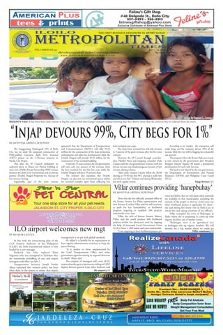 “Injap devours 99%, City begs for 1%”
ILOILO
times
metropolitan
the first business newspaper in metro iloilo
developmental news | critical views
w w w . i l o i l o m e t r o p o l i t a n t i m e s . c o m
July 7 - 13, 2013VOL. I ISSUE NO. 23
Php 12.00
Mila’s Hill
In Land Resort
OPENS DAILY 9:00 a.m. to 5:00p.m.
FOR RESERVATION :
Call or Txt (033) 396 9698
09059347957
Pasil,
New
Lucena
Iloilo
WEBSITE
www.milashill.blogspot.com
EMAIL ADDRESS
milashill.inlandresort@gmail.com
Amenities
Cottages Pavilion
Gazebo
Mini Hotel
pet.central05@yahoo.com
+63919-287-8787
+6317-743-3233
BADJAO’S TALE. It has been there daily routine to beg for coins to feed their hungry stomach without knowing that they deserve more than the centavos they’ve collected from the street.
Ilo airport/p10
Villar continues/p10
Injap devours /p5
BY MONTESA GRIÑO-CAOYONAN
Now, that she has officially assumed office at
the Senate, former Las Piñas representative and
now Senator Cynthia Villar said she will continue
to push for her ‘hanepbuhay’ or livelihood
program targeting to establish 100 projects
nationwide every year.
Villar, the wife of former Senator Manny
Villar, said she could produce 600 livelihood
projects within her three-year term by tapping
the help of interested Local Government Units
(LGUs) from 1, 600 towns and cities nationwide.
“I am targeting to have livelihood project per
Villar continues providing ‘hanepbuhay’
town but before that we will assess what materials
are available in that municipality including the
attitude of the people so that we could come out
what livelihood project is applicable for them”,
she said during her recent visit in Iloilo City to
attend the oath taking ceremony of city officials.
Villar exampled the town of Badiangan in
Iloilo where she is proposing to come-up with
organic fertilizer out of market wastes.
“Badiangan town is an agricultural area
so kailangan nila ng organic fertilizer. We will
identify for a big market where we could get
BY REYMAR LATOZA
In line with the restructuring plan of the
Civil Aviation Authority of the Philippines
(CAAP), the Iloilo International Airport is now
headed by a new manager.
Frederick San Felix replaced Efren
Nagrama who was reassigned in Tacloban after
the nationwide reshuffling of  area and airport
managers took effect last July 1.
Transportation Secretary Joseph Emilio
Abaya explained that ‘rotation policy’ has been
often done in the system to ensure that airport
ILO airport welcomes new mgt
management is on par with global standards
He added it is healthy for an organization to
have regular administrative rotations to keep the
juices flowing.
“It is similar to those implemented by
the Land Transportation Office and other
government agencies among its regional directors
or chiefs” Abaya said
The rotation of managers will cover all 81
airportsthattheagencyoperatesaccordingtoCAAP
deputy director general Capt. John Andrews said
BY MONTESA GRIÑO-CAOYONAN
The Sangguniang Panlungsod (SP) of Iloilo
City has set aside the proposed construction of
P260-million Guimaras- Iloilo Ferry Terminal
(GIFT) project on the 1.2-hectare property in
Parola, City Proper.
This after the SP Council withdrawn its
authority given to Mayor Jed Patrick Mabilog to
enter into a Public Private Partnership (PPP) venture
between the Iloilo City Government and its private
partner –Double Dragon Properties Inc. because of
low revenue sharing.
Supposedly, part of the joint venture
agreement that the Department of Transportation
and Communications (DOTC) will allot P125
million for the construction of the slope protection
embankment and other site developments while the
Double Dragon will provide P135 million for the
construction of the terminal building.
Underthe25-yearcontract,thecitygovernment
will earn only one percent of the revenues from
the ferry terminal for the first five years while the
Double Dragon will have 99 percent share.
The contract also stipulates that Double
Dragon can also rent out commercial spaces within
the terminal complex apart from collecting fees
from terminal and cargo.
The share from terminal fees will only increase
to 5 percent of the gross revenues after the five years
contract.
However, the SP Council through councilor-
elect Plaridel Nava and outgoing councilor Perla
Zulueta said the city government’s contract with the
private investor was disadvantageous because of low
revenue sharing scheme.
“Most joint ventures I know follow the 30-60
sharing or 70-30 but this 99-1 sharing is really low
and this is not fair,” Zulueta said during Wednesday
last week regular session.
According to an insider, the transaction will
make Injap and his company devour 99% of the
income while the city will be begging for a shameful
one percent.
The property where the Rotary Park once stood,
is now owned by the government after President
Benigno Simeon Aquino III issued a presidential
proclamation for such only last year.
The land is now shared by the city government,
the Department of Environment and Natural
Resources (DENR) and Philippine Coast Guard
(PCG).
Photo by Reymar L. Latoza
 