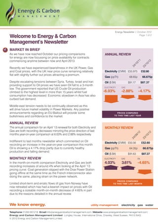 Energy Newsletter / October 2012

Welcome to Energy & Carbon                                                                                   Page 1 of 2


Management’s Newsletter
MARKET IN BRIEF
As we have now reached October our pricing comparisons                        ANNUAL REVIEW
for energy are now focussing on price availability for contracts
commencing anytime between now and April 2013.




                                                                                                            11


                                                                                                           12
                                                                                                          0/


                                                                                                         0/
                                                                                                        /1


                                                                                                       /1
                                                                                                     24


                                                                                                     23
Recently we have experienced bearishness in the UK Power, Gas
and Coal prices, with the UK near price curve remaining relatively            Electricity (£ MW)	 £55.975 	 £52.60
flat with slightly further out prices attracting a premium.
                                                                              Gas (ppTh)	           68.65p 	        66.675p
Despite escalating tensions between Syria, Turkey, Israel and Iran            Oil ($ Brl)	         $91.17 	 $87.37
providing support to Oil prices we have seen Oil fall to a 3-month
                                                                              ELECTRICITY    GAS              OIL
low. The government reported that US Crude Oil production
climbed to the highest level in more than 15 years whilst fuel               -6.03%          -2.88%           -4.17%
consumption has decreased. Economic slowdown in Asia has also
curbed fuel demand.

Middle-east tension needs to be continually observed as this
will drive future market volatility in Power Markets. Any positive
announcements regarding an EU Bailout will provide some                                  Prices compared
bullishness and confidence to the market.                                              to this time last year


ANNUAL REVIEW
The annual comparison for an April ’13 renewal for both Electricity and       MONTHLY REVIEW
Gas are both recording decreases mirroring the price direction of last

                                                                                                          12


                                                                                                                         12
months year-on-year comparison at 6.03% and 2.88% respectively.
                                                                                                        9/


                                                                                                                      0/
                                                                                                       /0


                                                                                                                     /1
                                                                                                     24


                                                                                                                    23
Indifferent to last months newsletter which commented on Oil
                                                                              Electricity (£ MW)	 £50.56 	          £52.60
recording an increase in the year-on-year comparison this month
Oil is showing a 4.17% drop partly due to currently healthy                   Gas (ppTh)	           64.35p 	         66.675p
production and falling demand.
                                                                              Oil ($ Brl)	         $ 91.63	         $87.37
MONTHLY REVIEW                                                                ELECTRICITY    GAS              OIL

In the month-on-month comparison Electricity and Gas are both                 4.03%          3.61%            -4.65%
recording increases of around 4% when looking at the April ’13
pricing curve. Coal generation slipped with the Drax Power Station
going offline at the same time as the French Interconnector also
doing the same, placing strain on the power network.
                                                                                         Prices compared
Limited short-term and erratic flows of gas from Norway have                          TO this time last month
now retreated which has had a bearish impact on prices with Oil
recording a sizeable month-on-month decrease of 4.65% in part
due to the reasons detailed in the annual review.


We know energy.                                                      utility management      electricity gas water

Telephone 01293 651218 Email info@energyandcarbonmanagement.com Website www.energyandcarbonmanagement.com
Energy and Carbon Management Limited Longley House, International Drive, Crawley, West Sussex, RH10 6AQ
© 2012 Energy and Carbon Management Limited
 