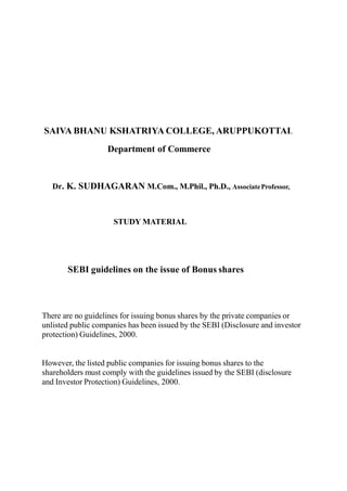 SAIVA BHANU KSHATRIYA COLLEGE, ARUPPUKOTTAI.
Department of Commerce
Dr. K. SUDHAGARAN M.Com., M.Phil., Ph.D., AssociateProfessor,
STUDY MATERIAL
SEBI guidelines on the issue of Bonus shares
There are no guidelines for issuing bonus shares by the private companies or
unlisted public companies has been issued by the SEBI (Disclosure and investor
protection) Guidelines, 2000.
However, the listed public companies for issuing bonus shares to the
shareholders must comply with the guidelines issued by the SEBI (disclosure
and Investor Protection) Guidelines, 2000.
 