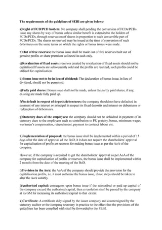 The requirements of the guidelines of SEBI are given below:-
a)Right of FCD/PCD holders: No company shall pending the conversion of FCDs/PCDs
issue any shares by way of bonus unless similar benefit is extended to the holders of
FCDs/PCDs, through reservation of shares in proportion to such convertible part of
FCDs/PCDs. The shares so reserved may be issued at the time of conversion of such
debentures on the same terms on which the rights or bonus issues were made.
b)Out of free reserves: the bonus issue shall be made out of free reserves built out of
genuine profits or share premium collected in cash only.
c)Revaluation of fixed assets: reserves created by revaluation of fixed assets should not be
capitalised.If assets are subsequently sold and the profits are realized, such profits could be
utilised for capitalisation.
d)Bonus issue not to be in lieu of dividend: The declaration of bonus issue, in lieu of
dividend, should not be permitted.
e)Fully paid shares: Bonus issue shall not be made, unless the partly paid shares, if any,
existing are made fully paid up.
f)No default in respect of deposit/debentures: the company should not have defaulted in
payment of any interest or principal in respect its fixed deposits and interest on debentures or
redemption of debentures.
g)Statutory dues of the employees: the company should not be defaulted in payment of its
statutory dues to the employees such as contribution to PF, gratuity, bonus, minimum wages,
workmen’s compensation, retrenchment, payment to contract labour etc.
h)Implementation of proposal: the bonus issue shall be implemented within a period of 15
days after the date of approval of the BoD, it it does not require the shareholders’approval
for capitalisation of profits or reserves for making bonus issue as per the AoA of the
company.
However, if the company is required to get the shareholders’approval as per AoA of the
company for capitalisation of profits or reserves, the bonus issue shall be implemented within
2 months from the date of the meeting of the BoD.
i)Provision in the AoA: the AoA of the company should provide the provision for the
capitalisation profits, i.e. it must authorise the bonus issue, if not, steps should be taken to
alter the AoA suitably.
j)Authorised capital: consequent upon bonus issue if the subscribed or paid up capital of
the company exceed the authorised capital, then a resolution shall be passed by the company
at its GM for increasing its authorised capital to that extent.
k)Certificate: A certificate duly signed by the issuer company and countersigned by the
statutory auditor or the company secretary in practice to the effect that the provisions of the
guidelines has been complied with shall be forwarded to the SEBI.
 