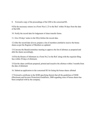 8. Forward a copy of the proceedings of the GM to the concerned SE.
9.File the necessary returns in e-Form Nos.5, 23 to the RoC within 30 days from the date
of the GM.
10. Notify the record date for lodgement of share transfer forms
11. Give 30 days’ notice to the SE(s) before the record date.
12.After the record date id over, prepare a list of members entitled to receive the bonus
shares as per the Register of Members as updated.
13.Convene the Board/committee meeting to approve the list of allottees as prepared and
allot the shares accordingly.
14.File the Return of Allotment in e Form No.2 to the RoC along with the requisite filing
fees within 30 days of allotment.
15.Get the share certificate prepared, printed and issued to the allottees within 3 months from
the date of allotment
16. Submit an application to the concerned SE for listing the bonus shares allotted
17.Forward a certificate to the SEBI specifying therein that all the guidelines of SEBI
(Disclosure and Investor Protection) Guidelines, 2000 regarding issue of bonus shares has
been complied with by the company.
 