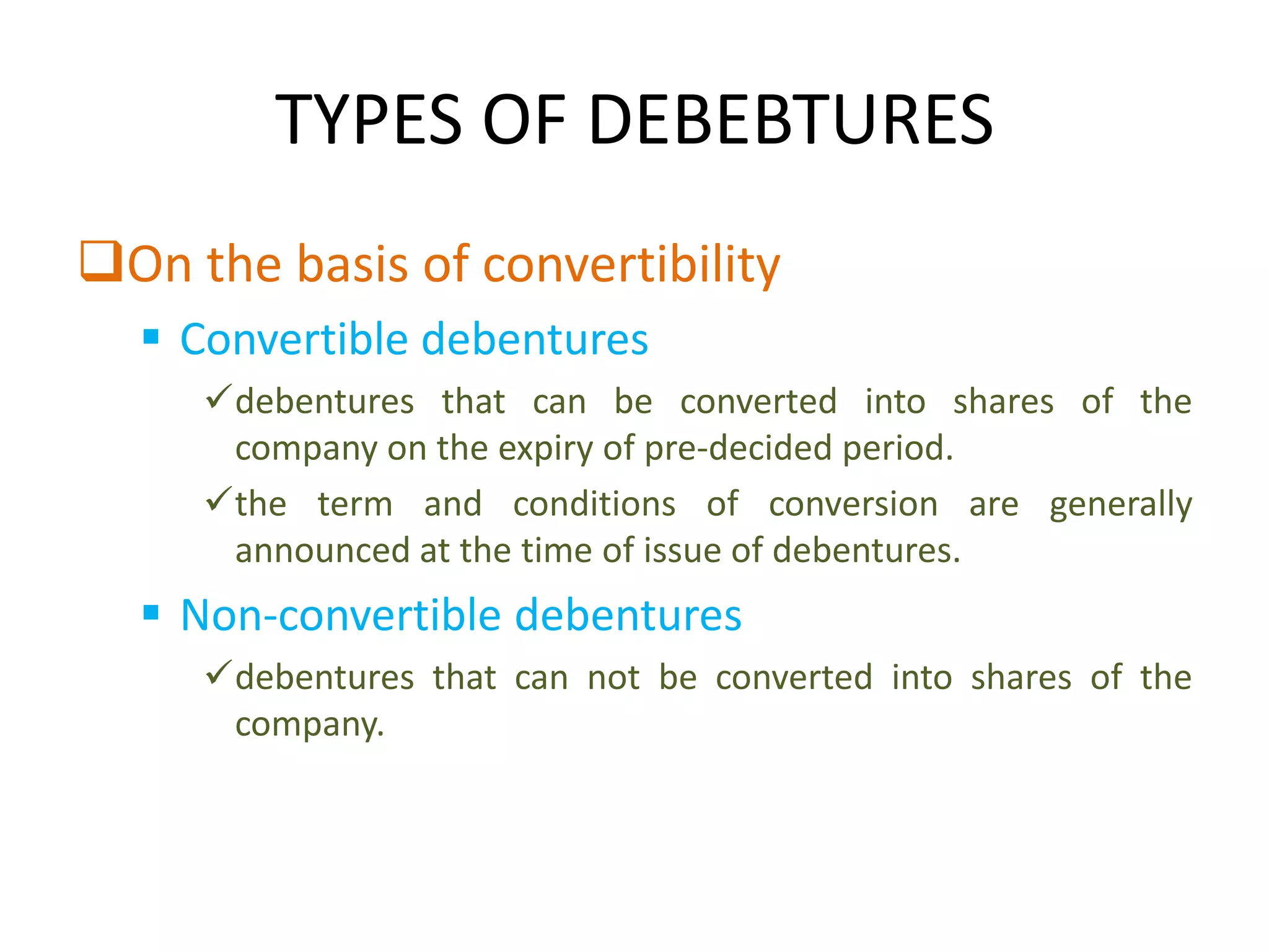 TYPES OF DEBEBTURES
On the basis of convertibility
   Convertible debentures
     debentures that can be converted into shares of the
      company on the expiry of pre-decided period.
     the term and conditions of conversion are generally
      announced at the time of issue of debentures.
   Non-convertible debentures
     debentures that can not be converted into shares of the
      company.
 