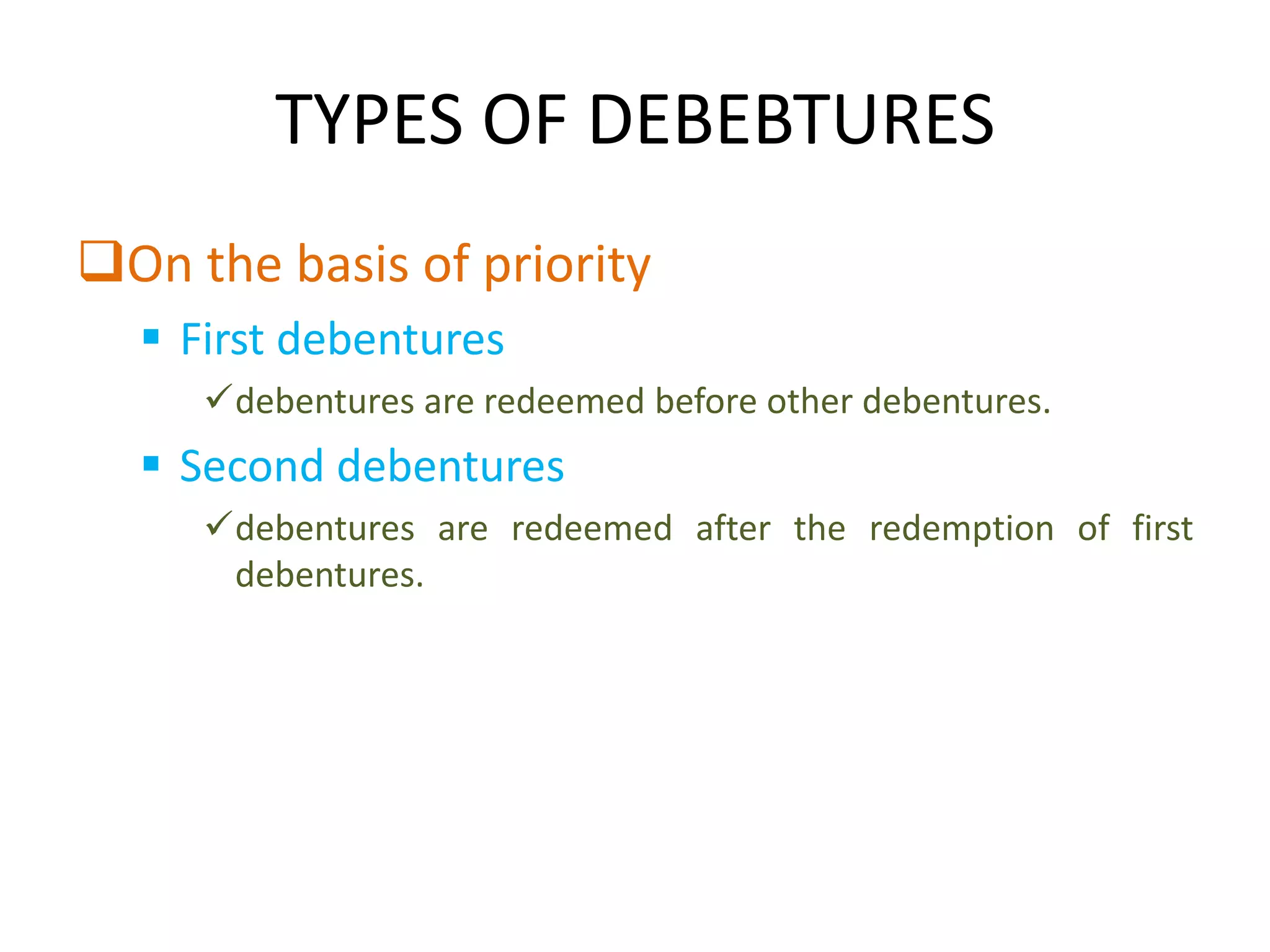 TYPES OF DEBEBTURES
On the basis of priority
   First debentures
     debentures are redeemed before other debentures.
   Second debentures
     debentures are redeemed after the redemption of first
      debentures.
 