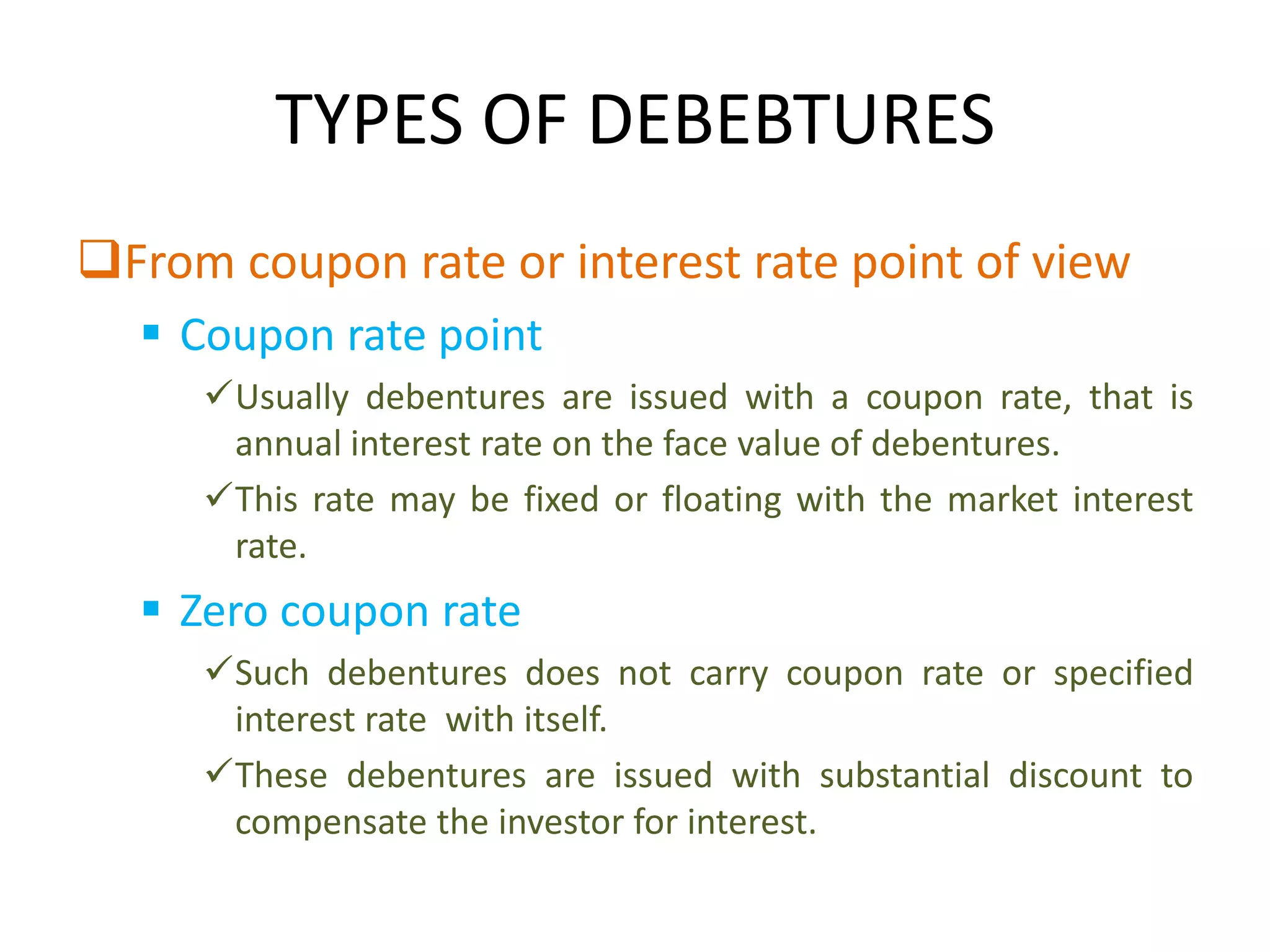 TYPES OF DEBEBTURES
From coupon rate or interest rate point of view
   Coupon rate point
     Usually debentures are issued with a coupon rate, that is
      annual interest rate on the face value of debentures.
     This rate may be fixed or floating with the market interest
      rate.
   Zero coupon rate
     Such debentures does not carry coupon rate or specified
      interest rate with itself.
     These debentures are issued with substantial discount to
      compensate the investor for interest.
 