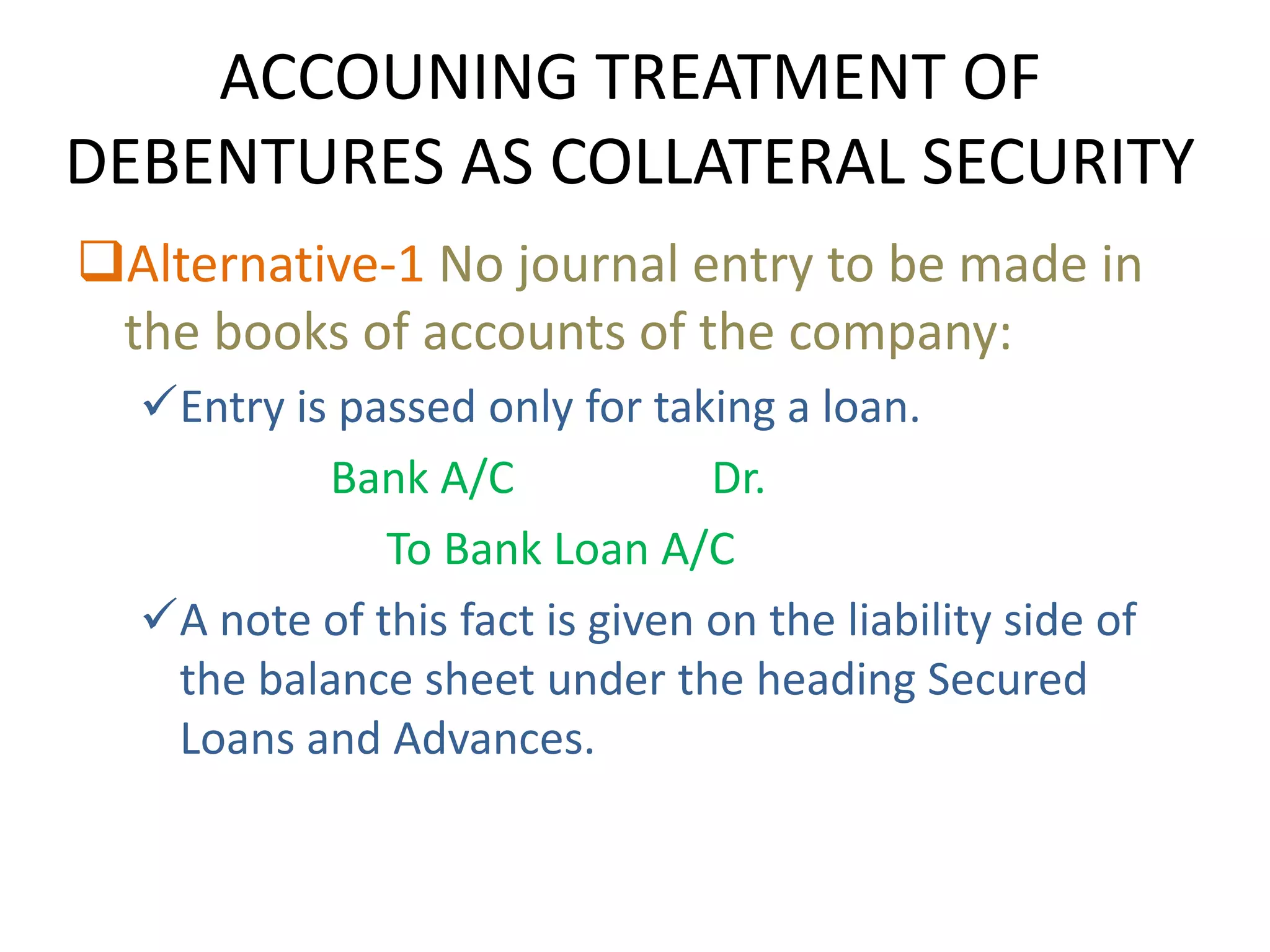 ACCOUNING TREATMENT OF
DEBENTURES AS COLLATERAL SECURITY
Alternative-1 No journal entry to be made in
 the books of accounts of the company:
  Entry is passed only for taking a loan.
           Bank A/C             Dr.
              To Bank Loan A/C
  A note of this fact is given on the liability side of
   the balance sheet under the heading Secured
   Loans and Advances.
 