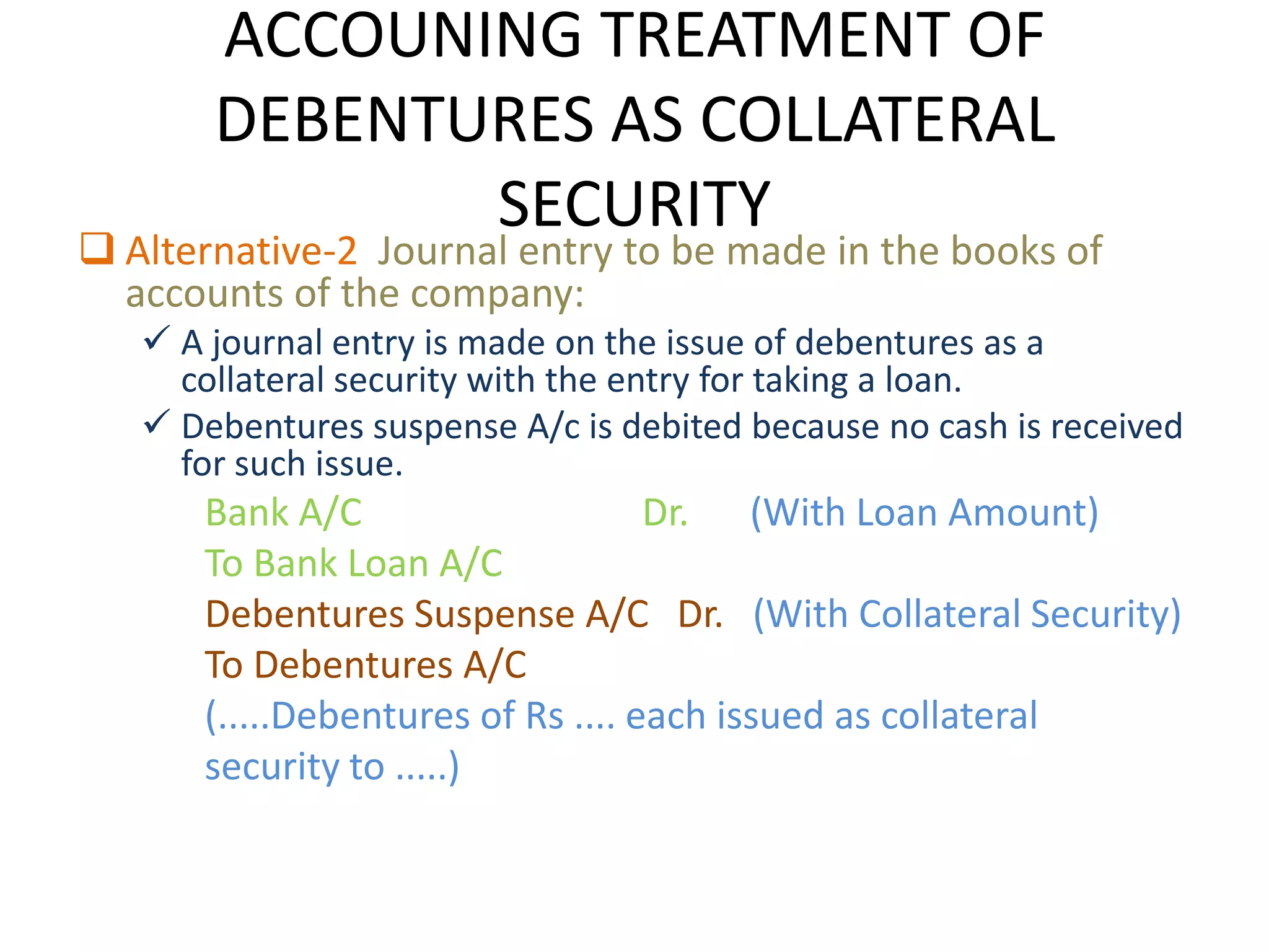 ACCOUNING TREATMENT OF
       DEBENTURES AS COLLATERAL
              SECURITY
 Alternative-2 Journal entry to be made in the books of
  accounts of the company:
    A journal entry is made on the issue of debentures as a
     collateral security with the entry for taking a loan.
    Debentures suspense A/c is debited because no cash is received
     for such issue.
      Bank A/C                     Dr. (With Loan Amount)
      To Bank Loan A/C
      Debentures Suspense A/C Dr. (With Collateral Security)
      To Debentures A/C
      (.....Debentures of Rs .... each issued as collateral
      security to .....)
 
