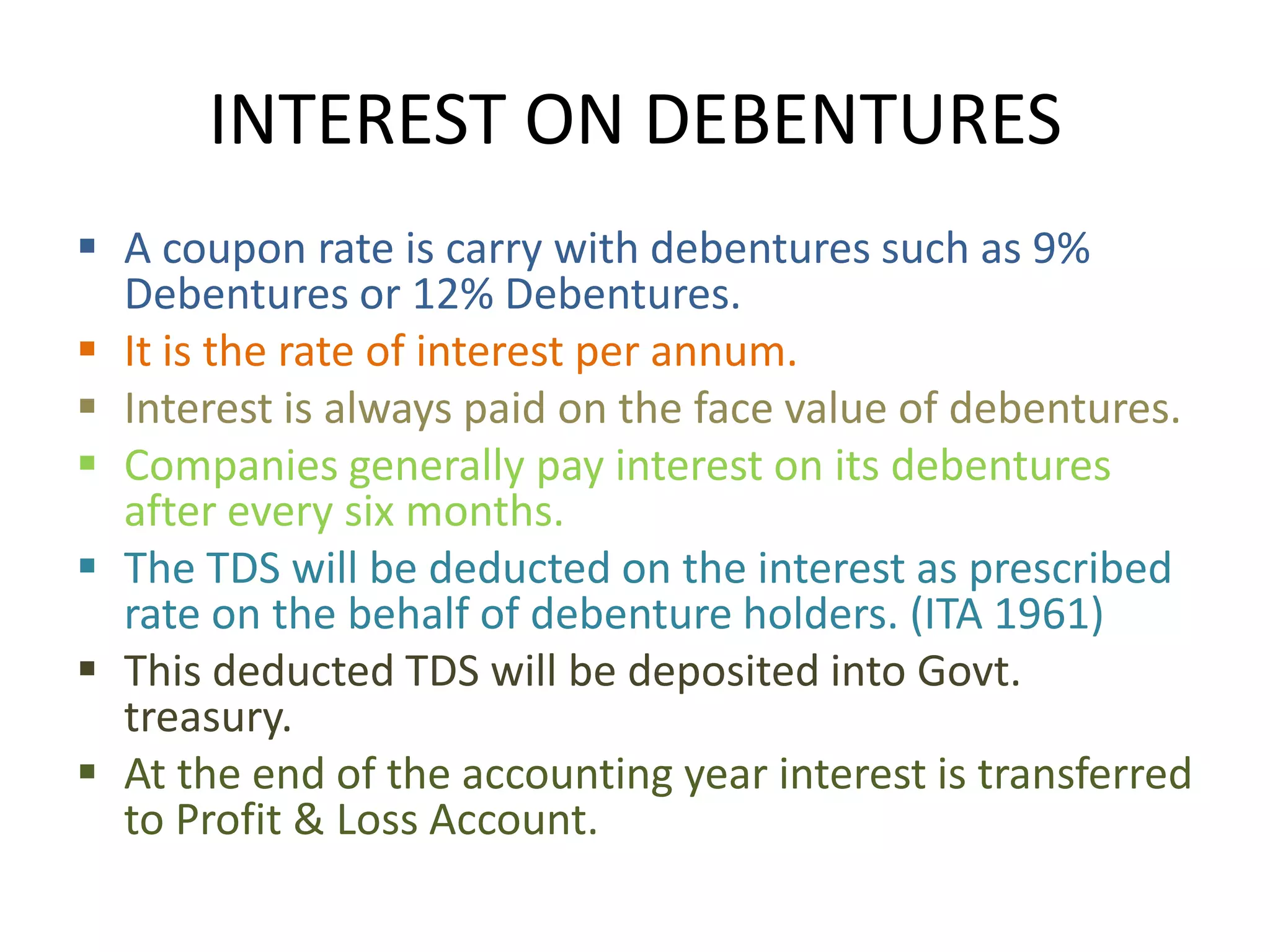 INTEREST ON DEBENTURES
 A coupon rate is carry with debentures such as 9%
  Debentures or 12% Debentures.
 It is the rate of interest per annum.
 Interest is always paid on the face value of debentures.
 Companies generally pay interest on its debentures
  after every six months.
 The TDS will be deducted on the interest as prescribed
  rate on the behalf of debenture holders. (ITA 1961)
 This deducted TDS will be deposited into Govt.
  treasury.
 At the end of the accounting year interest is transferred
  to Profit & Loss Account.
 