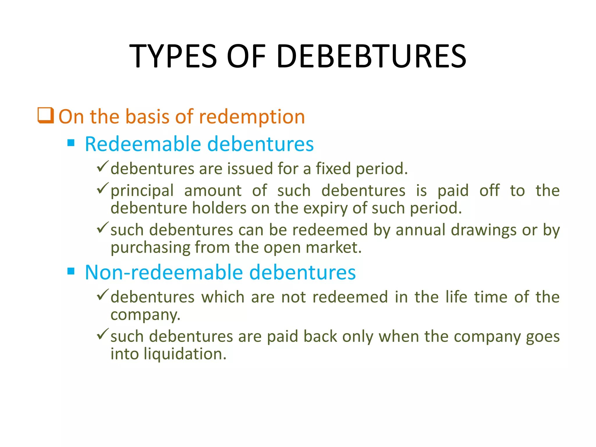 TYPES OF DEBEBTURES
 On the basis of redemption
    Redeemable debentures
     debentures are issued for a fixed period.
     principal amount of such debentures is paid off to the
      debenture holders on the expiry of such period.
     such debentures can be redeemed by annual drawings or by
      purchasing from the open market.
   Non-redeemable debentures
     debentures which are not redeemed in the life time of the
      company.
     such debentures are paid back only when the company goes
      into liquidation.
 