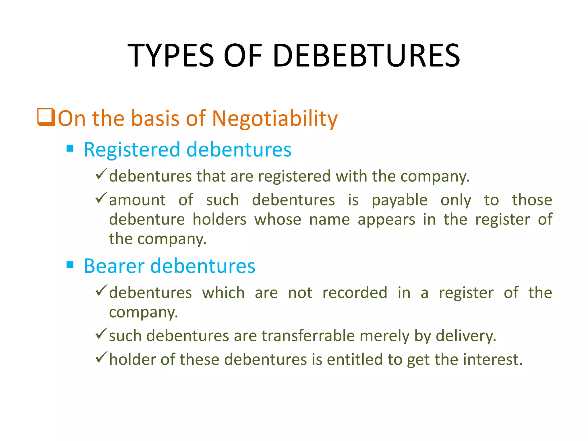 TYPES OF DEBEBTURES
On the basis of Negotiability
   Registered debentures
     debentures that are registered with the company.
     amount of such debentures is payable only to those
      debenture holders whose name appears in the register of
      the company.
   Bearer debentures
     debentures which are not recorded in a register of the
      company.
     such debentures are transferrable merely by delivery.
     holder of these debentures is entitled to get the interest.
 