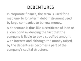 DEBENTURES
In corporate finance, the term is used for a
medium- to long-term debt instrument used
by large companies to borrow money.
A debenture is thus like a certificate of loan or
a loan bond evidencing the fact that the
company is liable to pay a specified amount
with interest and although the money raised
by the debentures becomes a part of the
company's capital structure.
 