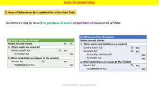 ISSUE OF DEBENTURES
2. Issue of debentures for consideration other than Cash:
Debentures may be issued for purchase of assets or purchase of business of vendors.
(a) When Purchase of Assets
Model Journal Entries Rs. Rs.
1. When assets are acquired
Sundry Assets A/c Dr.
To Vendor A/c
xxx
xxx
2. When debentures are issued to the vendors
Vendor A/c Dr.
To Debentures A/c
xxx
xxx
(a) When purchase of business
Model Journal Entries
1. When assets and liabilities are acquired
Sundry Assets A/c Dr.
Goodwill A/c Dr.
To Sundry Liabilities A/c
To Vendor A/c
xxx
xxx
xxx
xxx
2. When debentures are issued to the vendors
Vendor A/c Dr.
To Debentures A/c
xxx
xxx
Dr.G.KARTHIKEYAN - drgkavcc@gmail.com
 