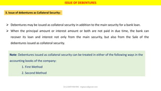 ISSUE OF DEBENTURES
3. Issue of debentures as Collateral Security:
 Debentures may be issued as collateral security in addition to the main security for a bank loan.
 When the principal amount or interest amount or both are not paid in due time, the bank can
recover its loan and interest not only from the main security, but also from the Sale of the
debentures issued as collateral security.
Note: Debentures issued as collateral security can be treated in either of the following ways in the
accounting books of the company:
1. First Method
2. Second Method
Dr.G.KARTHIKEYAN - drgkavcc@gmail.com
 