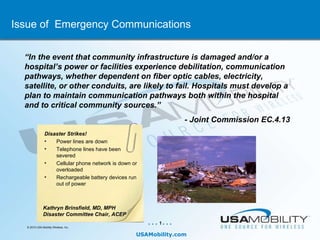 Issue of  Emergency Communications Kathryn Brinsfield, MD, MPH  Disaster Committee Chair, ACEP “ In the event that community infrastructure is damaged and/or a hospital’s power or facilities experience debilitation, communication pathways, whether dependent on fiber optic cables, electricity, satellite, or other conduits, are likely to fail. Hospitals must develop a plan to maintain communication pathways both within the hospital and to critical community sources.”  - Joint Commission EC.4.13  ,[object Object],[object Object],[object Object],[object Object],[object Object]