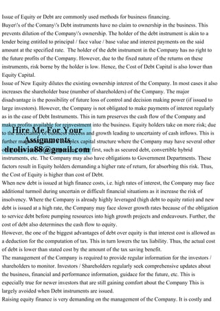 Issue of Equity or Debt are commonly used methods for business financing.
Buyer's of the Comany's Debt instruments have no claim to ownership in the business. This
prevents dilution of the Company's ownership. The holder of the debt instrument is akin to a
lender being entitled to principal / face value / base value and interest payments on the said
amount at the specified rate. The holder of the debt instrument in the Company has no right to
the future profits of the Company. However, due to the fixed nature of the returns on these
instruments, risk borne by the holder is low. Hence, the Cost of Debt Capital is also lower than
Equity Capital.
Issue of New Equity dilutes the existing ownership interest of the Company. In most cases it also
increases the shareholder base (number of shareholders) of the Company. The major
disadvantage is the possibility of future loss of control and decision making power (if issued to
large investors). However, the Company is not obligated to make payments of interest regularly
as in the case of Debt Instruments. This in turn preserves the cash flow of the Company and
makes profits available for reinvestment into the business. Equity holders take on more risk; due
to the uncertainty of business success and growth leading to uncertainty of cash inflows. This is
further magnified under a complex capital structure where the Company may have several other
obligations to meet in the pecking order first, such as secured debt, convertible hybrid
instruments, etc. The Company may also have obligations to Government Departments. These
factors result in Equity holders demanding a higher rate of return, for absorbing this risk. Thus,
the Cost of Equity is higher than cost of Debt.
When new debt is issued at high finance costs, i.e. high rates of interest, the Company may face
additional turmoil during uncertain or difficult financial situations as it increase the risk of
insolvency. Where the Company is already highly leveraged (high debt to equity ratio) and new
debt is issued at a high rate, the Company may face slower growth rates because of the obligation
to service debt before pumping resources into high growth projects and endeavours. Further, the
cost of debt also determines the cash flow to equity.
However, the one of the biggest advantages of debt over equity is that interest cost is allowed as
a deduction for the computation of tax. This in turn lowers the tax liability. Thus, the actual cost
of debt is lower than stated cost by the amount of the tax saving benefit.
The management of the Company is required to provide regular information for the investors /
shareholders to monitor. Investors / Shareholders regularly seek comprehensive updates about
the business, financial and performance information, guidace for the future, etc. This is
especially true for newer investors that are still gaining comfort about the Company This is
largely avoided when Debt instruments are issued.
Raising equity finance is very demanding on the management of the Company. It is costly and
 