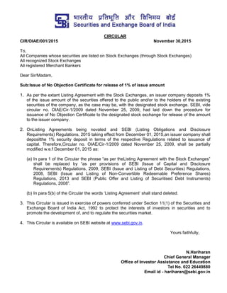 CIRCULAR
CIR/OIAE/001/2015 November 30,2015
To,
All Companies whose securities are listed on Stock Exchanges (through Stock Exchanges)
All recognized Stock Exchanges
All registered Merchant Bankers
Dear Sir/Madam,
Sub:Issue of No Objection Certificate for release of 1% of issue amount
1. As per the extant Listing Agreement with the Stock Exchanges, an issuer company deposits 1%
of the issue amount of the securities offered to the public and/or to the holders of the existing
securities of the company, as the case may be, with the designated stock exchange. SEBI, vide
circular no. OIAE/Cir-1/2009 dated November 25, 2009, had laid down the procedure for
issuance of No Objection Certificate to the designated stock exchange for release of the amount
to the issuer company.
2. OnListing Agreements being novated and SEBI (Listing Obligations and Disclosure
Requirements) Regulations, 2015 taking effect from December 01, 2015,an issuer company shall
depositthe 1% security deposit in terms of the respective Regulations related to issuance of
capital. Therefore,Circular no. OIAE/Cir-1/2009 dated November 25, 2009, shall be partially
modified w.e.f December 01, 2015 as:
(a) In para 1 of the Circular the phrase “as per theListing Agreement with the Stock Exchanges”
shall be replaced by “as per provisions of SEBI (Issue of Capital and Disclosure
Requirements) Regulations, 2009, SEBI (Issue and Listing of Debt Securities) Regulations,
2008, SEBI (Issue and Listing of Non-Convertible Redeemable Preference Shares)
Regulations, 2013 and SEBI (Public Offer and Listing of Securitised Debt Instruments)
Regulations, 2008”.
(b) In para 5(b) of the Circular the words „Listing Agreement‟ shall stand deleted.
3. This Circular is issued in exercise of powers conferred under Section 11(1) of the Securities and
Exchange Board of India Act, 1992 to protect the interests of investors in securities and to
promote the development of, and to regulate the securities market.
4. This Circular is available on SEBI website at www.sebi.gov.in.
Yours faithfully,
N.Hariharan
Chief General Manager
Office of Investor Assistance and Education
Tel No. 022 26449880
Email id - hariharan@sebi.gov.in
 