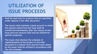 • Shall be used only for projects that are specified
under objects in the offer document.
• The issuers shall maintain a bank account in which
the amount raised from the issue shall be
transferred immediately after the closure of the
issue and such amount shall only be utilized for
specific project(s)
• The issuer shall disclose the schedule of
implementation of the project in the offer
document in a tabular form and the funds raised
by the issuer shall be utilized in accordance with
the said schedule.
 