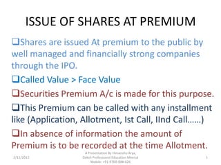 ISSUE OF SHARES AT PREMIUM
Shares are issued At premium to the public by
well managed and financially strong companies
through the IPO.
Called Value > Face Value
Securities Premium A/c is made for this purpose.
This Premium can be called with any installment
like (Application, Allotment, Ist Call, IInd Call……)
In absence of information the amount of
Premium is to be recorded at the time Allotment.
                   A Presentation By Himanshu Arya,
2/11/2012         Daksh Professional Education Meerut   1
                      Mobile: +91-9760-888-626
 