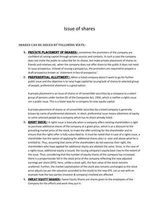 Issue of shares


shares can be issued by following ways:-

  1. Private placement of shares:- sometimes the promoters of the company are
     confident of raising capital through private sources and contacts. In such a case the company
     does not invite the public to subscribe for its shares, but make private placement of shares to
     friends and relatives etc. when the company does not offer share to the public it does not need
     to issue prospectus. Instead of issuing a prospectus, the promoters are required to prepare a
     draft prospectus known as ‘statement in lieu of prospectus ’.
  2. Preferential allotment:- When a listed company doesn't want to go for further
     public issue and the objective is to raise huge capital by issuing bulk of shares to selected group
     of people, preferential allotment is a good option.

     A private placement is an issue of shares or of convertible securities by a company to a select
     group of persons under Section 81 of the Companies Act, 1956, which is neither a rights issue
     nor a public issue. This is a faster way for a company to raise equity capital.

     A private placement of shares or of convertible securities by a listed company is generally
     known by name of preferential allotment. In short, preferential issue means allotment of equity
     to some selected people by a company which has its share already listed.
  3. Right issue:- A rights issue is basically when a company offers existing shareholders a right
     to purchase additional shares of the company at a given price, which is at a discount to the
     prevailing market price of the stock, to make the offer enticing for the shareholder and to
     ensure that the rights offer is fully subscribed to. It must be noted that in case of a rights issue, a
     shareholder has the option of applying for additional shares also i.e. over and above what he is
     entitled to. Thus, assuming that some of the shareholders do not exercise their right, the
     shareholders who have applied for additional shares are allotted the same. Since, in the case of
     a rights issue, additional equity is issued, the issuing company's equity base rises to the extent of
     the issue. Thus, considering that the number of equity shares of the company has increased,
     there is a proportionate fall in the stock price of the company reflecting the new adjusted
     earnings per share (EPS). Here, unlike a stock split, the face value of the stock remains
     unaltered. Further, the market capitalization of the stock also remains unchanged as the stock
     price adjusts (as per the valuation accorded to the stock) to the new EPS. Let us see with an
     example how the two parties (investor & company) involved are affected
  4. SWEAT EQUITY SHARES:- Sweat Equity Shares are shares given to the employees of the
     Company for the efforts and work they put in.
 