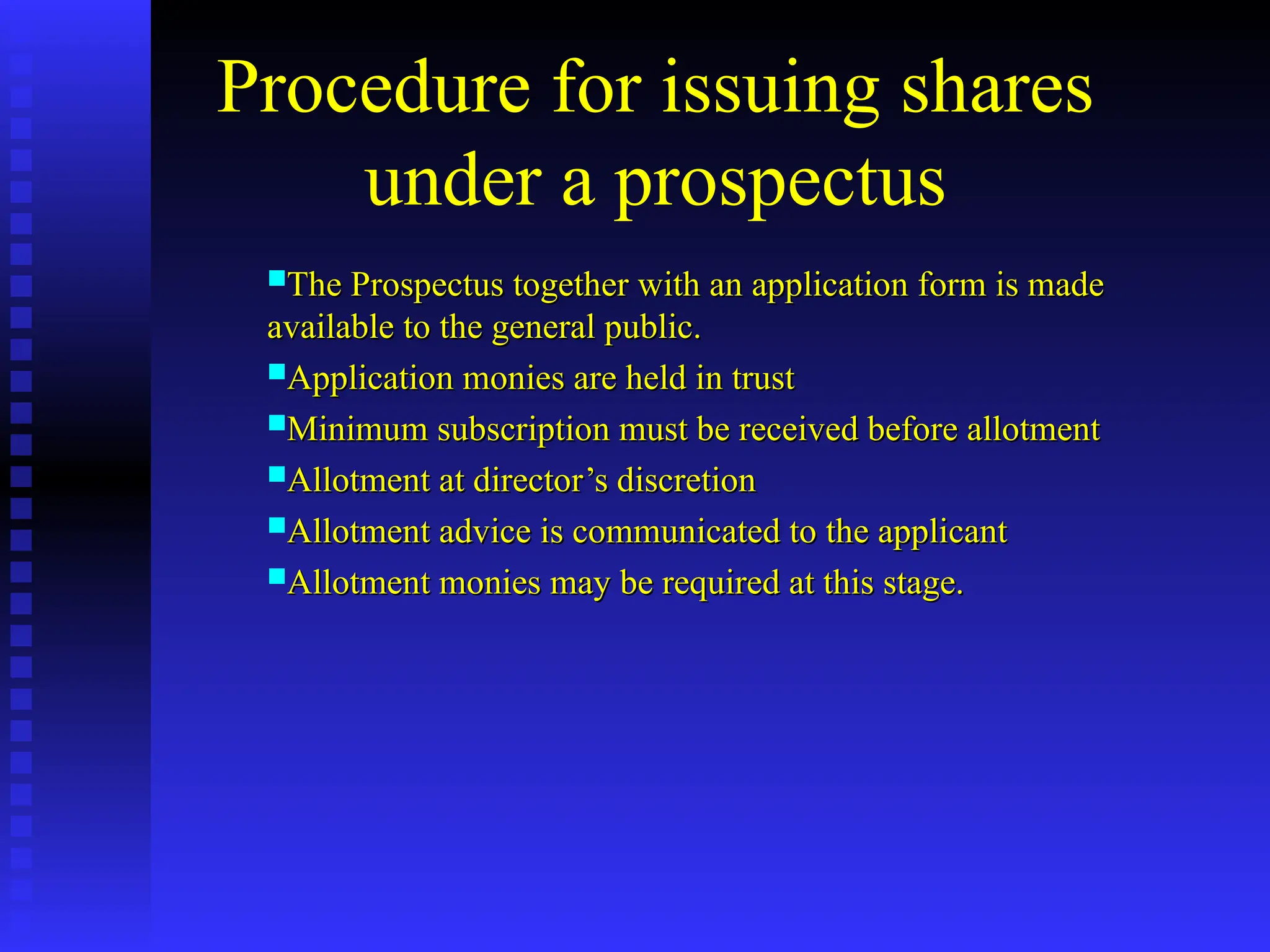 Procedure for issuing shares
under a prospectus
The Prospectus together with an application form is made
The Prospectus together with an application form is made
available to the general public.
available to the general public.
Application monies are held in trust
Application monies are held in trust
Minimum subscription must be received before allotment
Minimum subscription must be received before allotment
Allotment at director’s discretion
Allotment at director’s discretion
Allotment advice is communicated to the applicant
Allotment advice is communicated to the applicant
Allotment monies may be required at this stage.
Allotment monies may be required at this stage.
 